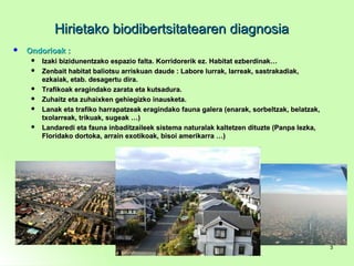 Hirietako biodibertsitatearen diagnosiaHirietako biodibertsitatearen diagnosia
 Ondorioak :Ondorioak :
 Izaki bizidunentzako espazio falta. Korridorerik ez. Habitat ezberdinak…Izaki bizidunentzako espazio falta. Korridorerik ez. Habitat ezberdinak…
 Zenbait habitat baliotsu arriskuan daude : Labore lurrak, larreak, sastrakadiak,Zenbait habitat baliotsu arriskuan daude : Labore lurrak, larreak, sastrakadiak,
ezkaiak, etab. desagertu dira.ezkaiak, etab. desagertu dira.
 Trafikoak eragindako zarata eta kutsadura.Trafikoak eragindako zarata eta kutsadura.
 Zuhaitz eta zuhaixken gehiegizko inausketa.Zuhaitz eta zuhaixken gehiegizko inausketa.
 Lanak eta trafiko harrapatzeak eragindako fauna galera (enarak, sorbeltzak, belatzak,Lanak eta trafiko harrapatzeak eragindako fauna galera (enarak, sorbeltzak, belatzak,
txolarreak, trikuak, sugeak …)txolarreak, trikuak, sugeak …)
 Landaredi eta fauna inbaditzaileek sistema naturalak kaltetzen dituzte (Panpa lezka,Landaredi eta fauna inbaditzaileek sistema naturalak kaltetzen dituzte (Panpa lezka,
Floridako dortoka, arrain exotikoak, bisoi amerikarra …)Floridako dortoka, arrain exotikoak, bisoi amerikarra …)
33
 