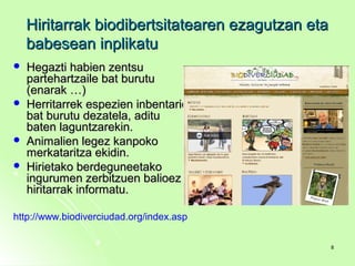 Hiritarrak biodibertsitatearen ezagutzan etaHiritarrak biodibertsitatearen ezagutzan eta
babesean inplikatubabesean inplikatu
 Hegazti habien zentsuHegazti habien zentsu
partehartzaile bat burutupartehartzaile bat burutu
(enarak …)(enarak …)
 Herritarrek espezien inbentarioHerritarrek espezien inbentario
bat burutu dezatela, aditubat burutu dezatela, aditu
baten laguntzarekin.baten laguntzarekin.
 Animalien legez kanpokoAnimalien legez kanpoko
merkataritza ekidin.merkataritza ekidin.
 Hirietako berdeguneetakoHirietako berdeguneetako
ingurumen zerbitzuen balioezingurumen zerbitzuen balioez
hiritarrak informatu.hiritarrak informatu.
http://www.biodiverciudad.org/index.asp
88
 