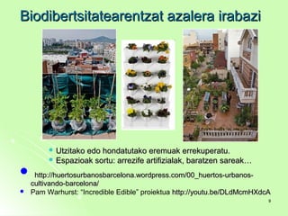 Biodibertsitatearentzat azalera irabaziBiodibertsitatearentzat azalera irabazi
 Utzitako edo hondatutako eremuak errekuperatu.Utzitako edo hondatutako eremuak errekuperatu.
 Espazioak sortu: arrezife artifizialak, baratzen sareak…Espazioak sortu: arrezife artifizialak, baratzen sareak…
 http://huertosurbanosbarcelona.wordpress.com/00_huertos-urbanos-http://huertosurbanosbarcelona.wordpress.com/00_huertos-urbanos-
cultivando-barcelona/cultivando-barcelona/
 Pam Warhurst: “Incredible Edible” proiektua http://youtu.be/DLdMcmHXdcAhttp://youtu.be/DLdMcmHXdcA
99
 