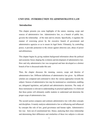 UNIT ONE: INTRODUCTION TO ADMINISTRATIVE LAW
Introduction
This chapter presents you some highlights of the nature, meaning, scope and
sources of administrative law. Administrative law, as a branch of public law,
governs the relationship of the state and its citizens. Specifically, it regulates the
manner of exercising power by the executive branch of government and
administrative agencies so as to ensure its legal limits. Ultimately, by controlling
power, it provides protection to the citizen against ultravires acts, abuse of power
and arbitrariness.
This chapter begins by giving students background information about the political
and economic forces shaping the evolution and development of administrative law.
How and why administrative law was recognized and later developed as a distinct
branch of law is discussed under this unit.
Then, the chapter discusses the meaning, sources, scope and theories of
administrative law. Different definitions of administrative law given by different
scholars are compared and contrasted to show the various approaches towards the
subject. Sources of administrative law may be mentioned as: constitution, enabling
act, delegated legislation, and judicial and administrative decisions. The study of
these instruments is relevant to understanding its practical application. It is believed
that these points will ultimately enable students to understand and determine the
proper scope of administrative law.
The second section compares and contrasts administrative law with other concepts
and disciplines. It mainly analyzes administrative law as influencing and influenced
by concepts like rule of law, good governance and human rights. Administrative
law was born out of constitutional law. Hence, analyzing their close relationship
and determining their differences and similarities of these two subjects is relevant
1
 