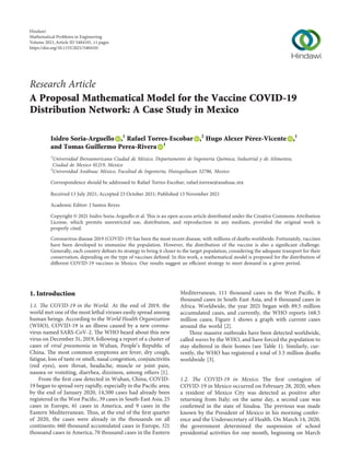 Research Article
A Proposal Mathematical Model for the Vaccine COVID-19
Distribution Network: A Case Study in Mexico
Isidro Soria-Arguello ,1
Rafael Torres-Escobar ,2
Hugo Alexer Pérez-Vicente ,1
and Tomas Guillermo Perea-Rivera 1
1
Universidad Iberoamericana Ciudad de México, Departamento de Ingenierı́a Quı́mica, Industrial y de Alimentos,
Ciudad de Mexico 01219, Mexico
2
Universidad Anáhuac México, Facultad de Ingenierı́a, Huixquilucan 52786, Mexico
Correspondence should be addressed to Rafael Torres-Escobar; rafael.torrese@anahuac.mx
Received 13 July 2021; Accepted 23 October 2021; Published 13 November 2021
Academic Editor: J Santos Reyes
Copyright © 2021 Isidro Soria-Arguello et al. This is an open access article distributed under the Creative Commons Attribution
License, which permits unrestricted use, distribution, and reproduction in any medium, provided the original work is
properly cited.
Coronavirus disease 2019 (COVID-19) has been the most recent disease, with millions of deaths worldwide. Fortunately, vaccines
have been developed to immunize the population. However, the distribution of the vaccine is also a signiﬁcant challenge.
Generally, each country deﬁnes its strategy to bring it closer to the target population, considering the adequate transport for their
conservation, depending on the type of vaccines deﬁned. In this work, a mathematical model is proposed for the distribution of
diﬀerent COVID-19 vaccines in Mexico. Our results suggest an eﬃcient strategy to meet demand in a given period.
1. Introduction
1.1. The COVID-19 in the World. At the end of 2019, the
world met one of the most lethal viruses easily spread among
human beings. According to the World Health Organization
(WHO), COVID-19 is an illness caused by a new corona-
virus named SARS-CoV-2. The WHO heard about this new
virus on December 31, 2019, following a report of a cluster of
cases of viral pneumonia in Wuhan, People’s Republic of
China. The most common symptoms are fever, dry cough,
fatigue, loss of taste or smell, nasal congestion, conjunctivitis
(red eyes), sore throat, headache, muscle or joint pain,
nausea or vomiting, diarrhea, dizziness, among others [1].
From the ﬁrst case detected in Wuhan, China, COVID-
19 began to spread very rapidly, especially in the Paciﬁc area;
by the end of January 2020, 14,500 cases had already been
registered in the West Paciﬁc, 39 cases in South-East Asia, 25
cases in Europe, 61 cases in America, and 9 cases in the
Eastern Mediterranean. Thus, at the end of the ﬁrst quarter
of 2020, the cases were already in the thousands on all
continents: 660 thousand accumulated cases in Europe, 321
thousand cases in America, 70 thousand cases in the Eastern
Mediterranean, 111 thousand cases in the West Paciﬁc, 8
thousand cases in South-East Asia, and 6 thousand cases in
Africa. Worldwide, the year 2021 began with 89.5 million
accumulated cases, and currently, the WHO reports 168.5
million cases; Figure 1 shows a graph with current cases
around the world [2].
Three massive outbreaks have been detected worldwide,
called waves by the WHO, and have forced the population to
stay sheltered in their homes (see Table 1). Similarly, cur-
rently, the WHO has registered a total of 3.5 million deaths
worldwide [3].
1.2. The COVID-19 in Mexico. The ﬁrst contagion of
COVID-19 in Mexico occurred on February 28, 2020, when
a resident of Mexico City was detected as positive after
returning from Italy; on the same day, a second case was
conﬁrmed in the state of Sinaloa. The previous was made
known by the President of Mexico in his morning confer-
ence and the Undersecretary of Health. On March 14, 2020,
the government determined the suspension of school
presidential activities for one month, beginning on March
Hindawi
Mathematical Problems in Engineering
Volume 2021,Article ID 5484101, 11 pages
https://doi.org/10.1155/2021/5484101
 