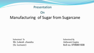 Presentation
On
Manufacturing of Sugar from Sugarcane
Submitted To Submitted By
Mr. Lokesh chandra Ashwani Gupta
(Sr. Lecturer) Roll no. 0706851008
 