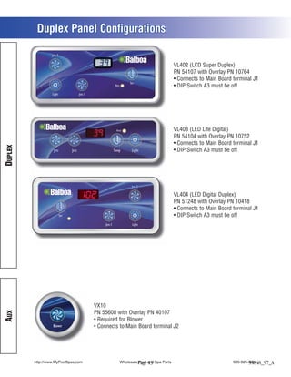 Duplex Panel Configurations


                                                                              VL402 (LCD Super Duplex)
                                                                              PN 54107 with Overlay PN 10764
                                                                               Connects to Main Board terminal J1
                                                                               DIP Switch A3 must be off




                                                                              VL403 (LED Lite Digital)
                                                                              PN 54104 with Overlay PN 10752
                                                                               Connects to Main Board terminal J1
DUPLEX




                                                                               DIP Switch A3 must be off




                                                                              VL404 (LED Digital Duplex)
                                                                              PN 51248 with Overlay PN 10418
                                                                               Connects to Main Board terminal J1
                                                                               DIP Switch A3 must be off




                                     VX10
AUX




                                     PN 55608 with Overlay PN 40107
                                      Required for Blower
                  Blower
                  Jets 1              Connects to Main Board terminal J2




         http://www.MyPoolSpas.com             Wholesale Page and Spa Parts
                                                         Pool 13                                      920-925-3094
                                                                                                              54848_97_A
 