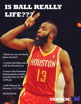 IS BALL REALLY
LIFE???
•Think you can out shoot
James Harden?
• 3 point shooting contest
with the Bearded one
•Come to the Houstons
Rockets pratice facility
Saturday July 18, 2015
12:00 pm
•1200 Wilcrest Dr
Houston, TX 77042
YAKKEM
#BALLISLIFE
 