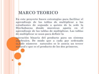 MARCO TEORICO En este proyecto busco estrategias para facilitar el aprendizaje de las tablas de multiplicar a los estudiantes de segundo a quinto de la sede la Hierbabuena donde muestran apatía en el aprendizaje de las tablas de multiplicar. Las tablas de multiplicar se usan para definir la  operación binaria del producto para un sistema algebraico. De modo que a cada par ordenado (a,b)de números  naturales se le asocia un tercer natural c que es el producto de los dos primeros.  