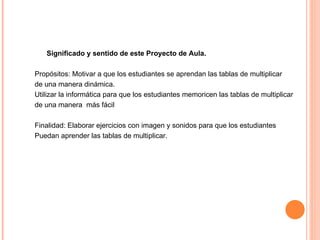 Significado y sentido de este Proyecto de Aula. Propósitos: Motivar a que los estudiantes se aprendan las tablas de multiplicar de una manera dinámica. Utilizar la informática para que los estudiantes memoricen las tablas de multiplicar de una manera  más fácil Finalidad: Elaborar ejercicios con imagen y sonidos para que los estudiantes Puedan aprender las tablas de multiplicar. 