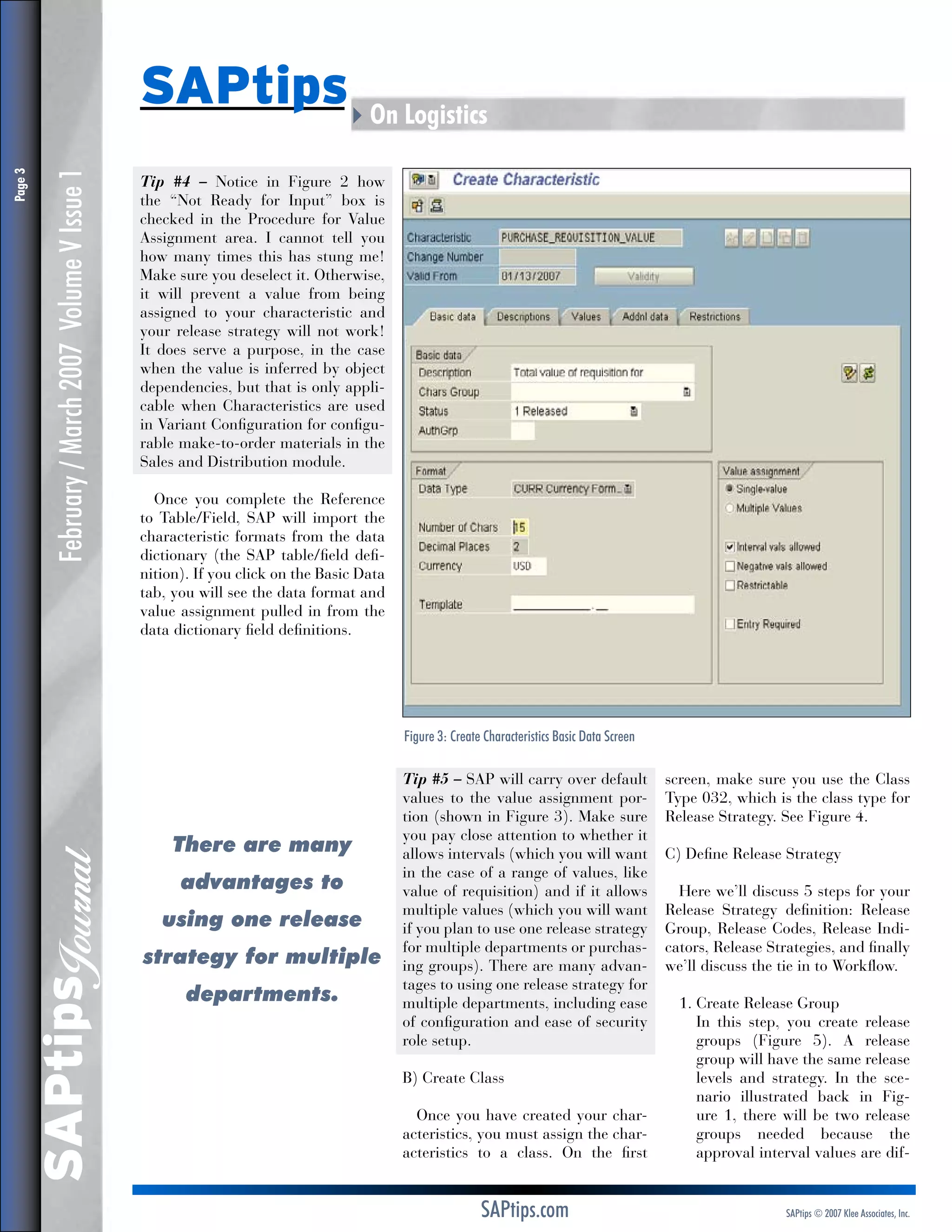 February / March 2007 Volume V Issue 1

Tip #4 – Notice in Figure 2 how
the “Not Ready for Input” box is
checked in the Procedure for Value
Assignment area. I cannot tell you
how many times this has stung me!
Make sure you deselect it. Otherwise,
it will prevent a value from being
assigned to your characteristic and
your release strategy will not work!
It does serve a purpose, in the case
when the value is inferred by object
dependencies, but that is only applicable when Characteristics are used
in Variant Configuration for configurable make-to-order materials in the
Sales and Distribution module.
Once you complete the Reference
to Table/Field, SAP will import the
characteristic formats from the data
dictionary (the SAP table/field definition). If you click on the Basic Data
tab, you will see the data format and
value assignment pulled in from the
data dictionary field definitions.

Figure 3: Create Characteristics Basic Data Screen

SAPtips
Journal

Page 

SAPtips4On Logistics

There are many
advantages to
using one release
strategy for multiple
departments.

Tip #5 – SAP will carry over default
values to the value assignment portion (shown in Figure 3). Make sure
you pay close attention to whether it
allows intervals (which you will want
in the case of a range of values, like
value of requisition) and if it allows
multiple values (which you will want
if you plan to use one release strategy
for multiple departments or purchasing groups). There are many advantages to using one release strategy for
multiple departments, including ease
of configuration and ease of security
role setup.
B) Create Class
Once you have created your characteristics, you must assign the characteristics to a class. On the first

SAPtips.com

screen, make sure you use the Class
Type 032, which is the class type for
Release Strategy. See Figure 4.
C) Define Release Strategy
Here we’ll discuss 5 steps for your
Release Strategy definition: Release
Group, Release Codes, Release Indicators, Release Strategies, and finally
we’ll discuss the tie in to Workflow.
1.  reate Release Group
C
	 this step, you create release
In
groups (Figure 5). A release
group will have the same release
levels and strategy. In the scenario illustrated back in Figure 1, there will be two release
groups needed because the
approval interval values are dif-

SAPtips © 2007 Klee Associates, Inc.

 