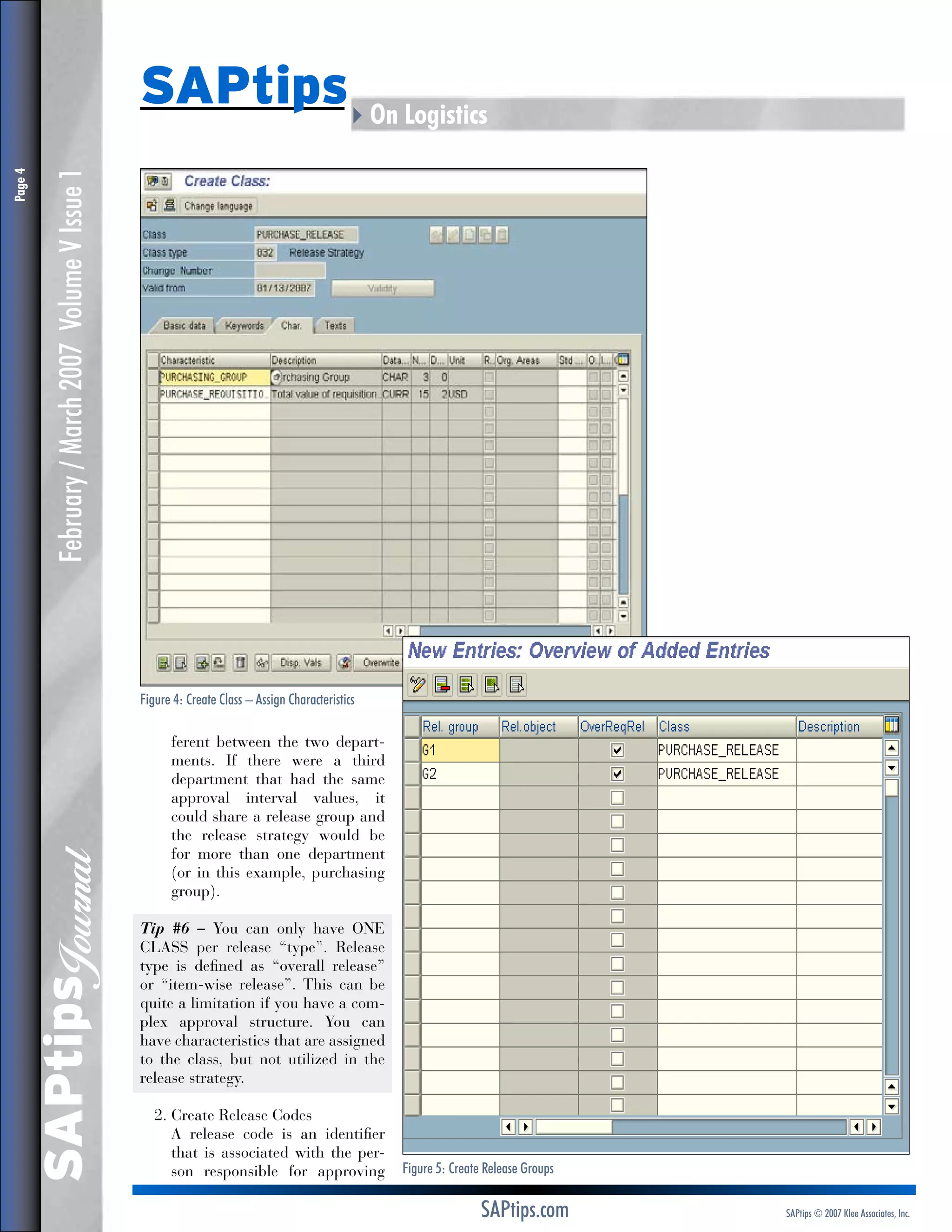 February / March 2007 Volume V Issue 1
Figure 4: Create Class – Assign Characteristics

SAPtips
Journal

Page 

SAPtips4On Logistics

ferent between the two departments. If there were a third
department that had the same
approval interval values, it
could share a release group and
the release strategy would be
for more than one department
(or in this example, purchasing
group).
Tip #6 – You can only have ONE
CLASS per release “type”. Release
type is defined as “overall release”
or “item-wise release”. This can be
quite a limitation if you have a complex approval structure. You can
have characteristics that are assigned
to the class, but not utilized in the
release strategy.
2.  reate Release Codes
C
	 release code is an identifier
A
that is associated with the person responsible for approving

Figure 5: Create Release Groups

SAPtips.com

SAPtips © 2007 Klee Associates, Inc.

 