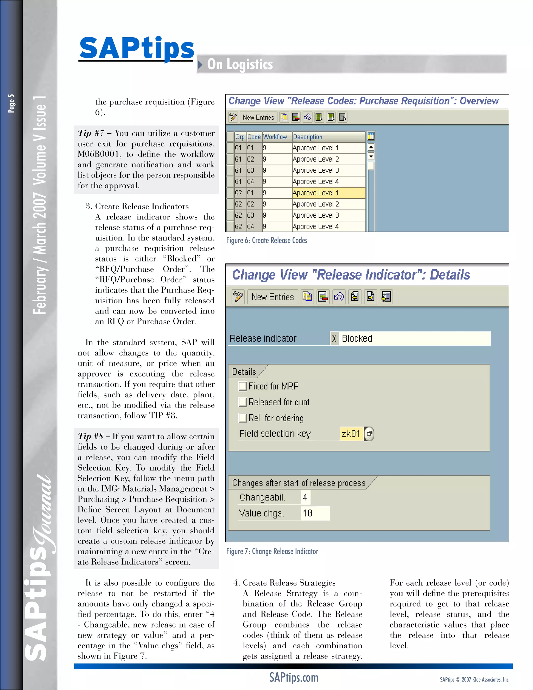 February / March 2007 Volume V Issue 1

the purchase requisition (Figure
6).
Tip #7 – You can utilize a customer
user exit for purchase requisitions,
M06B0001, to define the workflow
and generate notification and work
list objects for the person responsible
for the approval.
3.  reate Release Indicators
C
	 release indicator shows the
A
release status of a purchase requisition. In the standard system,
a purchase requisition release
status is either “Blocked” or
“RFQ/Purchase Order”. The
“RFQ/Purchase Order” status
indicates that the Purchase Requisition has been fully released
and can now be converted into
an RFQ or Purchase Order.

Figure 6: Create Release Codes

In the standard system, SAP will
not allow changes to the quantity,
unit of measure, or price when an
approver is executing the release
transaction. If you require that other
fields, such as delivery date, plant,
etc., not be modified via the release
transaction, follow TIP #8.

SAPtips
Journal

Page 

SAPtips4On Logistics

Tip #8 – If you want to allow certain
fields to be changed during or after
a release, you can modify the Field
Selection Key. To modify the Field
Selection Key, follow the menu path
in the IMG: Materials Management 
Purchasing  Purchase Requisition 
Define Screen Layout at Document
level. Once you have created a custom field selection key, you should
create a custom release indicator by
maintaining a new entry in the “Create Release Indicators” screen.
It is also possible to configure the
release to not be restarted if the
amounts have only changed a specified percentage. To do this, enter “4
- Changeable, new release in case of
new strategy or value” and a percentage in the “Value chgs” field, as
shown in Figure 7.

Figure 7: Change Release Indicator

4.  reate Release Strategies
C
	 Release Strategy is a comA
bination of the Release Group
and Release Code. The Release
Group combines the release
codes (think of them as release
levels) and each combination
gets assigned a release strategy.

SAPtips.com

For each release level (or code)
you will define the prerequisites
required to get to that release
level, release status, and the
characteristic values that place
the release into that release
level.

SAPtips © 2007 Klee Associates, Inc.

 