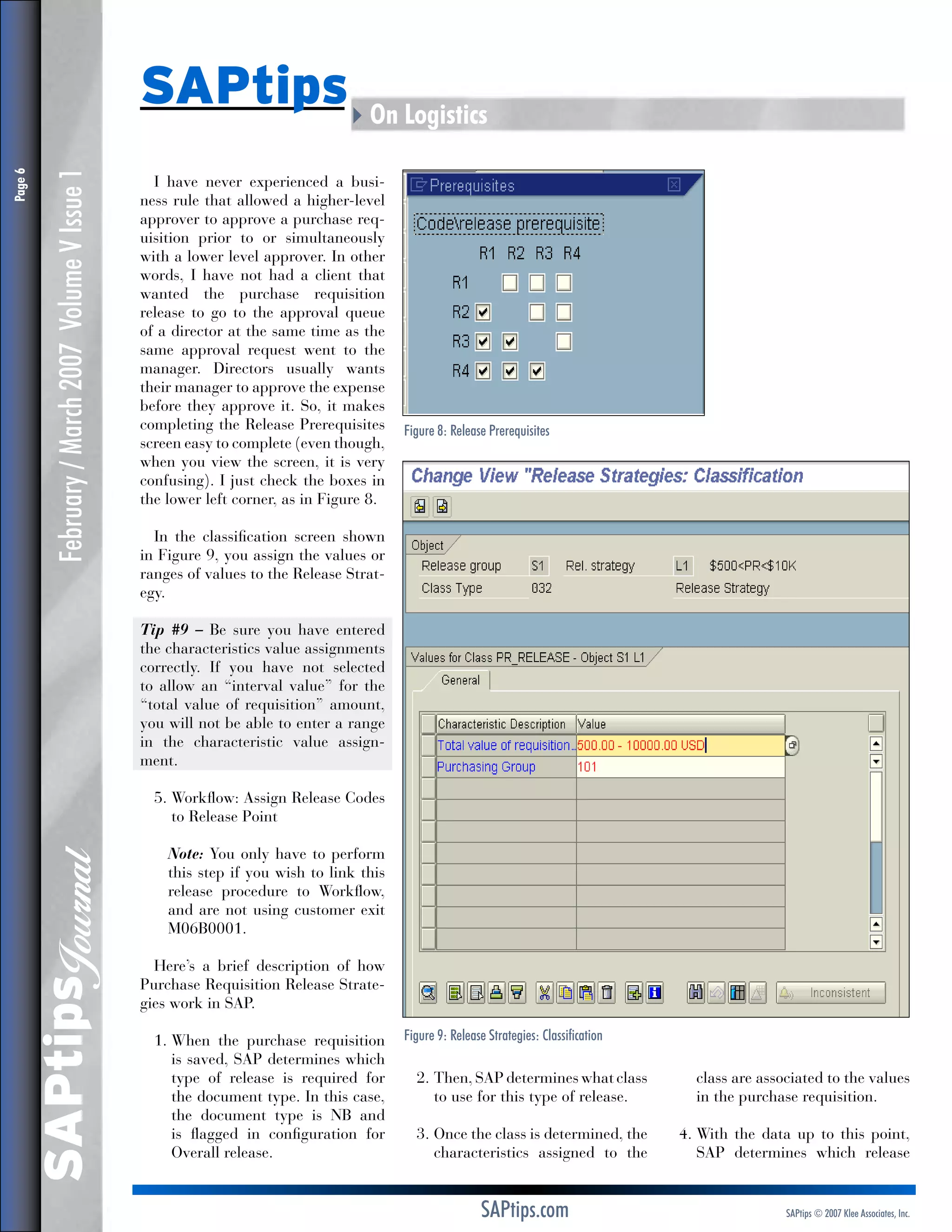 February / March 2007 Volume V Issue 1

I have never experienced a business rule that allowed a higher-level
approver to approve a purchase requisition prior to or simultaneously
with a lower level approver. In other
words, I have not had a client that
wanted the purchase requisition
release to go to the approval queue
of a director at the same time as the
same approval request went to the
manager. Directors usually wants
their manager to approve the expense
before they approve it. So, it makes
completing the Release Prerequisites
screen easy to complete (even though,
when you view the screen, it is very
confusing). I just check the boxes in
the lower left corner, as in Figure 8.

Figure 8: Release Prerequisites

In the classification screen shown
in Figure 9, you assign the values or
ranges of values to the Release Strategy.
Tip #9 – Be sure you have entered
the characteristics value assignments
correctly. If you have not selected
to allow an “interval value” for the
“total value of requisition” amount,
you will not be able to enter a range
in the characteristic value assignment.
5.  orkflow: Assign Release Codes
W
to Release Point

SAPtips
Journal

Page 

SAPtips4On Logistics

	
Note: You only have to perform
this step if you wish to link this
release procedure to Workflow,
and are not using customer exit
M06B0001.
Here’s a brief description of how
Purchase Requisition Release Strategies work in SAP.
1.  hen the purchase requisition
W
is saved, SAP determines which
type of release is required for
the document type. In this case,
the document type is NB and
is flagged in configuration for
Overall release.

Figure 9: Release Strategies: Classification

2.  hen, SAP determines what class
T
to use for this type of release.

class are associated to the values
in the purchase requisition.

3.  nce the class is determined, the
O
characteristics assigned to the

4.  ith the data up to this point,
W
SAP determines which release

SAPtips.com

SAPtips © 2007 Klee Associates, Inc.

 