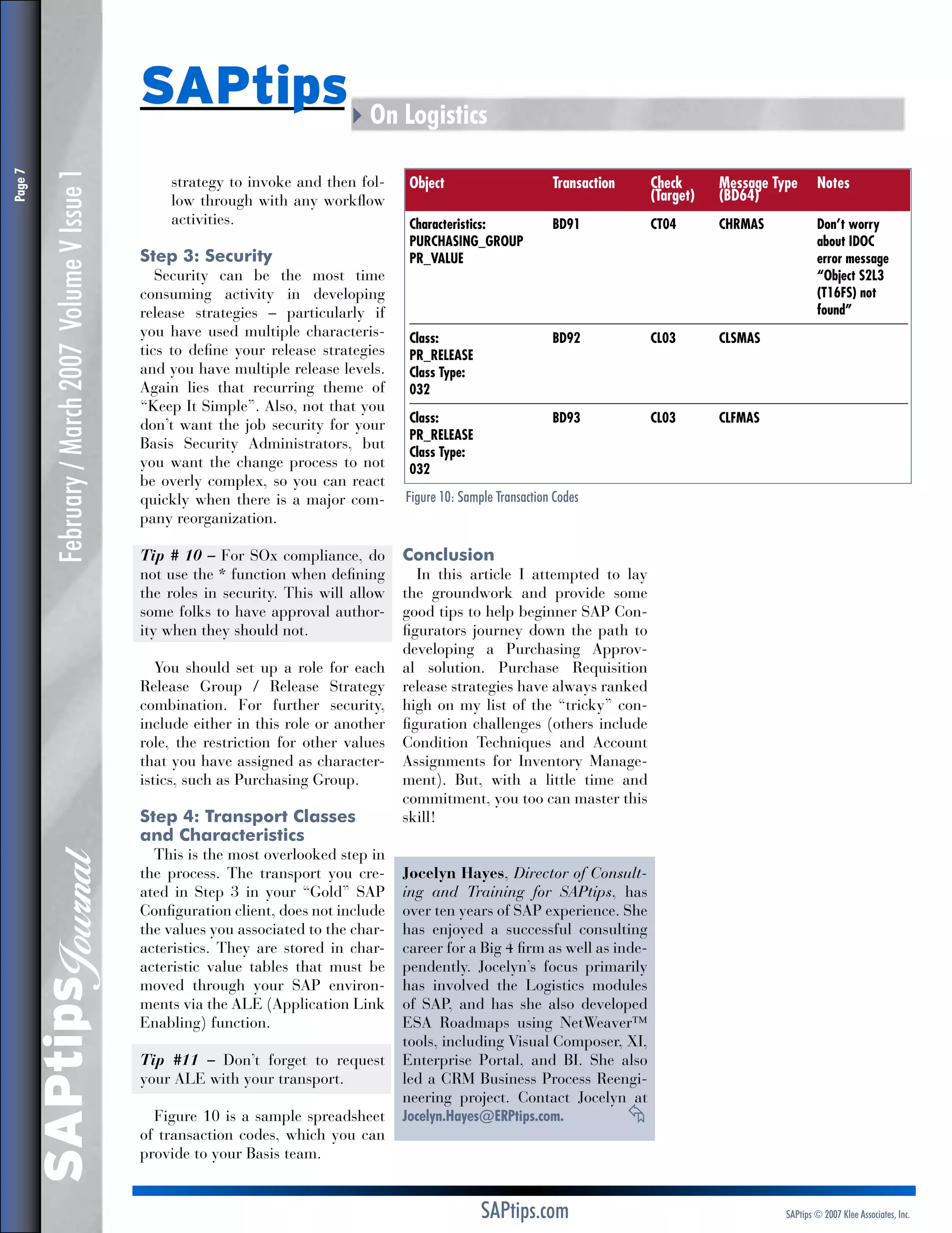 February / March 2007 Volume V Issue 1

strategy to invoke and then follow through with any workflow
activities.

Step 3: Security

Security can be the most time
consuming activity in developing
release strategies – particularly if
you have used multiple characteristics to define your release strategies
and you have multiple release levels.
Again lies that recurring theme of
“Keep It Simple”. Also, not that you
don’t want the job security for your
Basis Security Administrators, but
you want the change process to not
be overly complex, so you can react
quickly when there is a major company reorganization.
Tip # 10 – For SOx compliance, do
not use the * function when defining
the roles in security. This will allow
some folks to have approval authority when they should not.
You should set up a role for each
Release Group / Release Strategy
combination. For further security,
include either in this role or another
role, the restriction for other values
that you have assigned as characteristics, such as Purchasing Group.

Step 4: Transport Classes
and Characteristics

SAPtips
Journal

Page 

SAPtips4On Logistics

This is the most overlooked step in
the process. The transport you created in Step 3 in your “Gold” SAP
Configuration client, does not include
the values you associated to the characteristics. They are stored in characteristic value tables that must be
moved through your SAP environments via the ALE (Application Link
Enabling) function.
Tip #11 – Don’t forget to request
your ALE with your transport.
Figure 10 is a sample spreadsheet
of transaction codes, which you can
provide to your Basis team.

Object	
	

Transaction	
	

Check	
(Target)	

Message Type 	 Notes	
(BD64)

Characteristics:	
PURCHASING_GROUP	
PR_VALUE	

BD91	
	
	

CT04	
	
	

CHRMAS	
	
	

Class:	
PR_RELEASE	
Class Type:	
032	

BD92	

CL03	

CLSMAS	

Class:	
PR_RELEASE	
Class Type:	
032	

BD93	

CL03	

CLFMAS	

Don’t worry	
about IDOC
e
 rror message
“Object S2L3
(T16FS) not
found”

Figure 10: Sample Transaction Codes

Conclusion

In this article I attempted to lay
the groundwork and provide some
good tips to help beginner SAP Configurators journey down the path to
developing a Purchasing Approval solution. Purchase Requisition
release strategies have always ranked
high on my list of the “tricky” configuration challenges (others include
Condition Techniques and Account
Assignments for Inventory Management). But, with a little time and
commitment, you too can master this
skill!
Jocelyn Hayes, Director of Consulting and Training for SAPtips, has
over ten years of SAP experience. She
has enjoyed a successful consulting
career for a Big 4 firm as well as independently. Jocelyn’s focus primarily
has involved the Logistics modules
of SAP, and has she also developed
ESA Roadmaps using NetWeaver™
tools, including Visual Composer, XI,
Enterprise Portal, and BI. She also
led a CRM Business Process Reengineering project. Contact Jocelyn at
Jocelyn.Hayes@ERPtips.com.		
≈

SAPtips.com

SAPtips © 2007 Klee Associates, Inc.

 