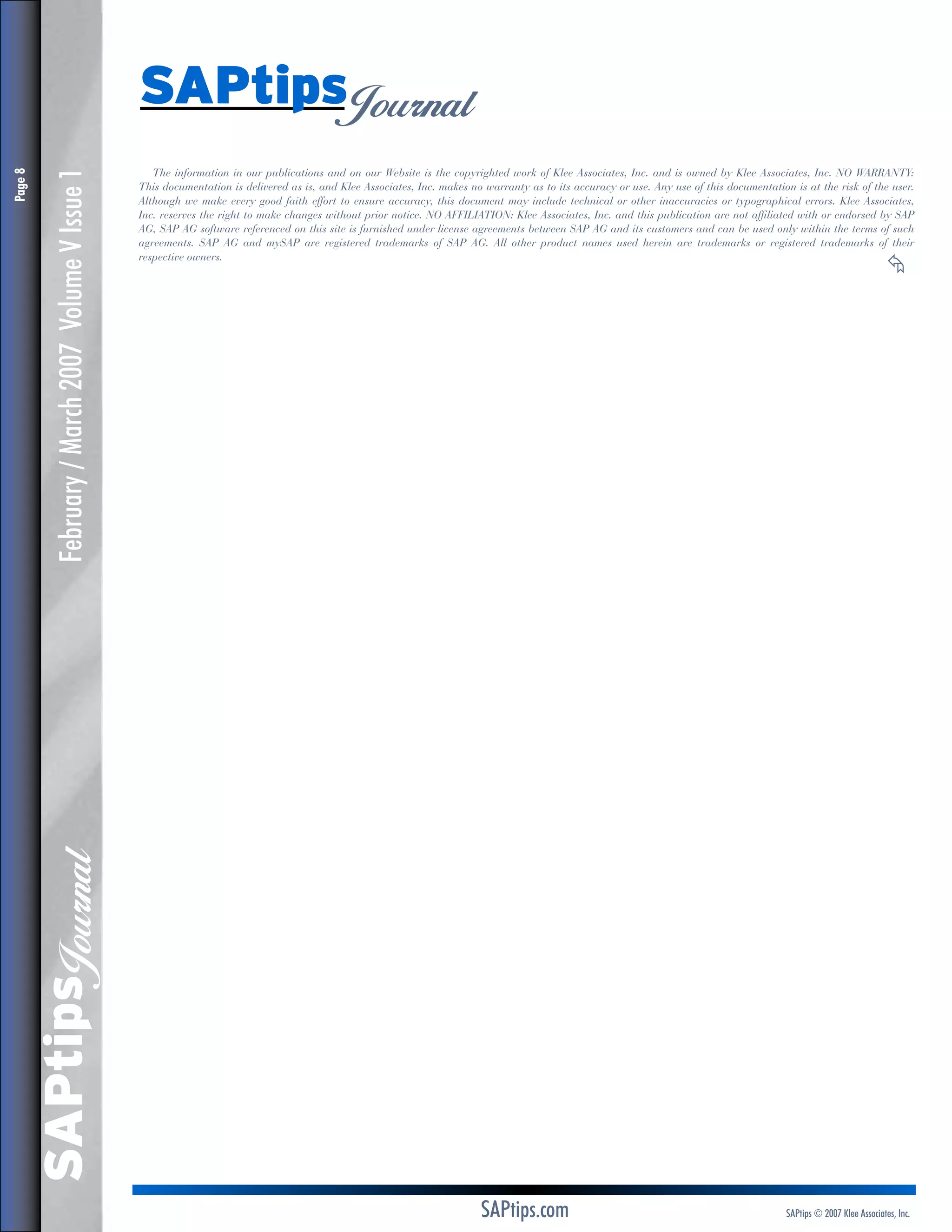February / March 2007 Volume V Issue 1

The information in our publications and on our Website is the copyrighted work of Klee Associates, Inc. and is owned by Klee Associates, Inc. NO WARRANTY:
This documentation is delivered as is, and Klee Associates, Inc. makes no warranty as to its accuracy or use. Any use of this documentation is at the risk of the user.
Although we make every good faith effort to ensure accuracy, this document may include technical or other inaccuracies or typographical errors. Klee Associates,
Inc. reserves the right to make changes without prior notice. NO AFFILIATION: Klee Associates, Inc. and this publication are not affiliated with or endorsed by SAP
AG, SAP AG software referenced on this site is furnished under license agreements between SAP AG and its customers and can be used only within the terms of such
agreements. SAP AG and mySAP are registered trademarks of SAP AG. All other product names used herein are trademarks or registered trademarks of their
respective owners.	

≈

	

SAPtips
Journal

Page 

SAPtips
Journal

SAPtips.com

SAPtips © 2007 Klee Associates, Inc.

 
