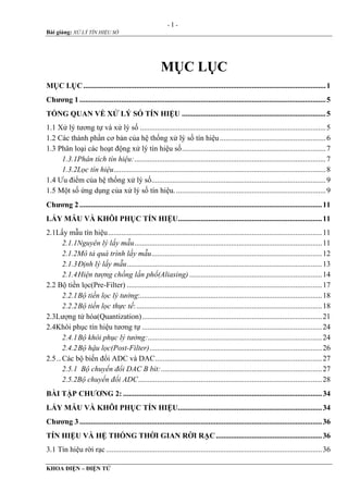 - 1 -
Bài giảng: XỬ LÝ TÍN HIỆU SỐ
KHOA ĐIỆN – ĐIỆN TỬ
MỤC LỤC
MỤC LỤC................................................................................................................................1
Chƣơng 1..................................................................................................................................5
TỔNG QUAN VỀ XỬ LÝ SỐ TÍN HIỆU ............................................................................5
1.1 Xử lý tương tự và xử lý số ..................................................................................................5
1.2 Các thành phần cơ bản của hệ thống xử lý số tín hiệu........................................................6
1.3 Phân loại các hoạt động xử lý tín hiệu số............................................................................7
1.3.1Phân tích tín hiệu:.....................................................................................................7
1.3.2Lọc tín hiệu................................................................................................................8
1.4 Ưu điểm của hệ thống xử lý số............................................................................................9
1.5 Một số ứng dụng của xử lý số tín hiệu................................................................................9
Chƣơng 2................................................................................................................................11
LẤY MẪU VÀ KHÔI PHỤC TÍN HIỆU............................................................................11
2.1Lấy mẫu tín hiệu.................................................................................................................11
2.1.1Nguyên lý lấy mẫu...................................................................................................11
2.1.2Mô tả quá trình lấy mẫu..........................................................................................12
2.1.3Định lý lấy mẫu.......................................................................................................13
2.1.4Hiện tượng chồng lấn phổ(Aliasing) ......................................................................14
2.2 Bộ tiền lọc(Pre-Filter) .......................................................................................................17
2.2.1Bộ tiền lọc lý tưởng:................................................................................................18
2.2.2Bộ tiền lọc thực tế:..................................................................................................18
2.3Lượng tử hóa(Quantization)...............................................................................................21
2.4Khôi phục tín hiệu tương tự ...............................................................................................24
2.4.1Bộ khôi phục lý tưởng:............................................................................................24
2.4.2Bộ hậu lọc(Post-Filter)...........................................................................................26
2.5...Các bộ biến đổi ADC và DAC........................................................................................27
2.5.1 Bộ chuyển đổi DAC B bit:.....................................................................................27
2.5.2Bộ chuyển đổi ADC.................................................................................................28
BÀI TẬP CHƢƠNG 2: .........................................................................................................34
LẤY MẪU VÀ KHÔI PHỤC TÍN HIỆU............................................................................34
Chƣơng 3................................................................................................................................36
TÍN HIỆU VÀ HỆ THỐNG THỜI GIAN RỜI RẠC........................................................36
3.1 Tín hiệu rời rạc ..................................................................................................................36
 