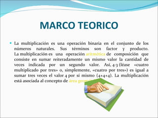 MARCO TEORICO La multiplicación es una operación binaria en el conjunto de los números naturales. Sus términos son factor y producto. La multiplicación es una operación  aritmética  de composición que consiste en sumar reiteradamente un mismo valor la cantidad de veces indicada por un segundo valor. Así, 4·3 (léase «cuatro multiplicado por tres» o, simplemente, «cuatro por tres») es igual a sumar tres veces el valor 4 por sí mismo (4+4+4). La multiplicación está asociada al concepto de  área geométrica . 