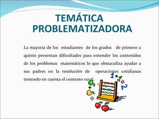 TEMÁTICA PROBLEMATIZADORA La mayoría de los  estudiantes  de los grados  de primero a quinto presentan dificultades para entender los contenidos de los problemas  matemáticos lo que obstaculiza ayudar a sus padres en la resolución de  operaciones cotidianas teniendo en cuenta el contexto rural.  
