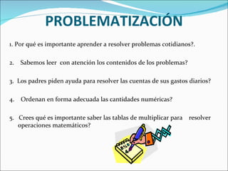 PROBLEMATIZACIÓN 1. Por qué es importante aprender a resolver problemas cotidianos?. 2.  Sabemos leer  con atención los contenidos de los problemas? 3.  Los padres piden ayuda para resolver las cuentas de sus gastos diarios? 4.  Ordenan en forma adecuada las cantidades numéricas? 5.  Crees qué es importante saber las tablas de multiplicar para  resolver operaciones matemáticos? 