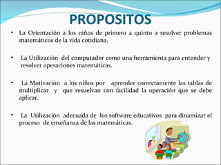 PROPOSITOS   La Orientación a los niños de primero a quinto a resolver problemas matemáticos de la vida cotidiana. La Utilización  del computador como una herramienta para entender y  resolver operaciones matemáticas. La Motivación  a los niños por  aprender correctamente las tablas de multiplicar  y  que resuelvan con facilidad la operación que se debe aplicar. La  Utilización  adecuada de  los software educativos  para dinamizar el proceso  de enseñanza de las matemáticas. 