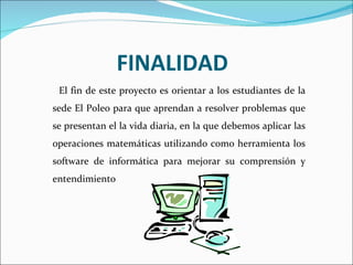 FINALIDAD El fin de este proyecto es orientar a los estudiantes de la sede El Poleo para que aprendan a resolver problemas que se presentan el la vida diaria, en la que debemos aplicar las operaciones matemáticas utilizando como herramienta los software de informática para mejorar su comprensión y entendimiento  