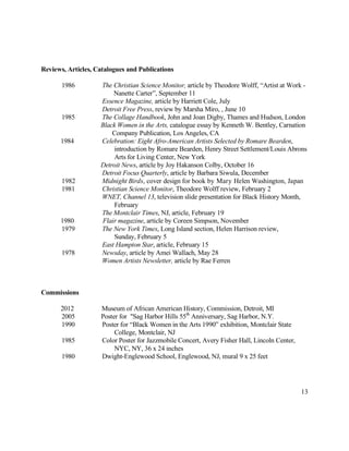 13
Reviews, Articles, Catalogues and Publications
1986 The Christian Science Monitor, article by Theodore Wolff, “Artist at Work -
Nanette Carter”, September 11
Essence Magazine, article by Harriett Cole, July
Detroit Free Press, review by Marsha Miro, , June 10
1985 The Collage Handbook, John and Joan Digby, Thames and Hudson, London
Black Women in the Arts, catalogue essay by Kenneth W. Bentley, Carnation
Company Publication, Los Angeles, CA
1984 Celebration: Eight Afro-American Artists Selected by Romare Bearden,
introduction by Romare Bearden, Henry Street Settlement/Louis Abrons
Arts for Living Center, New York
Detroit News, article by Joy Hakanson Colby, October 16
Detroit Focus Quarterly, article by Barbara Siwula, December
1982 Midnight Birds, cover design for book by Mary Helen Washington, Japan
1981 Christian Science Monitor, Theodore Wolff review, February 2
WNET, Channel 13, television slide presentation for Black History Month,
February
The Montclair Times, NJ, article, February 19
1980 Flair magazine, article by Coreen Simpson, November
1979 The New York Times, Long Island section, Helen Harrison review,
Sunday, February 5
East Hampton Star, article, February 15
1978 Newsday, article by Amei Wallach, May 28
Women Artists Newsletter, article by Rae Ferren
Commissions
2012 Museum of African American History, Commission, Detroit, MI
2005 Poster for "Sag Harbor Hills 55th
Anniversary, Sag Harbor, N.Y.
1990 Poster for “Black Women in the Arts 1990” exhibition, Montclair State
College, Montclair, NJ
1985 Color Poster for Jazzmobile Concert, Avery Fisher Hall, Lincoln Center,
NYC, NY, 36 x 24 inches
1980 Dwight-Englewood School, Englewood, NJ, mural 9 x 25 feet
 
