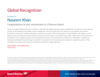Global Recognition
Presented To:
Naseem Khan
Congratulations on your achievement of a Platinum Award
I want to recognize Naseem Khan for his efforts in delivering the digital signature capture capability for the Interact account opening
process on the Banking Center tablets. Naseem helped driv e the POC which led to the selection of the SignDoc tool and then
provided the architecture solution integrating it with Interact and the CTMT Forms Engine. P ersonal Bankers with tablets can now
display account opening forms electronically and have the customer sign on the tablet using a stylus, replacing the current process of
printing the forms, signing the paper and scanning the forms back in for archiving. Since rolling out in September, f eedback has
been great and Naseem has found ways to improve the response time for processing and storing the e-signed documents. Thank
you Naseem for a great effort and your continuing involvement in digital signature.
Nominated by: Hari Gopalkrishnan
29 Oct 2013
To redeem your award, visit the Global Recognition page on Flagscape and select Receive to begin shopping for catalog merchandise or a gift card/voucher of your choice. You also can redeem your award from any
internet-enabled computer by accessing the Global Recognition program at bankofamerica.com/associates. If you have any problems redeeming your award, contact customer support at
bankofamericaglobalrecognition@octanner.com. Global Recognition awards and Appreciation Points balances do not expire for active employees, including those who are on a paid or unpaid leave of absence or on
Long-term Disability. If employment with Bank of America terminates voluntarily or involuntarily, including retirement, outstanding Global Recognition awards and Appreciation Points balances will expire 30
calendar days from the date of termination. Former associates must contactbankofamericaglobalrecognition@octanner.com to redeem your award. No exceptions will be made 30 calendar days after termination.
We’re better when we’re connected
 