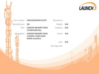Part number: CMX16GX3M4A1333C9 Datasheets:
Manufacturer: 3M Weight: N/A
Title: CORSAIR MEMORY DDR3
1333MHz&hellip;
Category: N/A
Description: CORSAIR MEMORY DDR3
1333MHz 16GB 4x240
DIMM Unbuffere
Genre: N/A
Heci: N/A
Part Page URL:
 