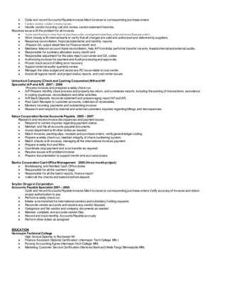  Code and record AccountsPayable invoices Mach invoices to corresponding purchase orders
 Update weekly vendor’s status reports.
 Handle vendor incoming call and review vendorstatement histories.
Resolves issue w ith the problem for all invoices
 Assist purchasingto issue buyout purchaseorder,consignment purchase orderandmiscellaneous orders.
 Work closely w ith internalteams to verify that all charges are valid and authorized and delivered by suppliers.
 Response reconciliation, financialstatements and monthly reports
 .Prepare G/L output detail files for Finance month end.
 Maintains telecom account /bankreconciliation, help AP fromIndia performs transfer via wire. Assistsinternaland external audits.
 Responsible for summary allocation every month end
 Responsible adjustment for the sites reject cost center and G/L codes
 Authorizing invoices for payment and Audit processing and approvals
 Proven trackrecord of billing error recovery
 Support externalaudits quarterly review
 Manager the sites budget and assist any PO issue relate to cost center.
 Assist all regions month end project status reports, and cost center issues.
Unbanked Company (Check and Cashing Corporation)MNand NY
Specialist A/P and A/R 2007 – 2008
Process invoices and prepares w eekly checkrun.
 A/P Prepare monthly close process and property tax return, and summaries reports, including the posting of transactions, assistance
in coding expenses, reconciliations and other activities
 A/R Bank Deposits reconcile statement and prepare aging report AP and AR.
 Post Cash Receipts to customer accounts, collection of receivables.
 Monitors incoming payments and outstanding invoices
 Research and respond to internal and externalcustomers inquiries regarding billings and discrepancies.
Katun CorporationSenior Accounts Payable 2005 – 2007
Research and resolve invoice discrepancies and payment issues.
 Respond to vendor inquiries regarding payment status.
 Maintain and file all accounts payable documents.
 Assist department w ith other duties as needed.
 Match invoices, packing slips, receipts and purchase orders; verifygeneralledger coding;
 Prepare w eekly checkrun, maintain integrity of checknumbering system.
 Match checks w ith invoices, managing all the international invoices payment
 Prepare w eekly Ach and Wire
 Coordinate stop payment and w ire transfer as required
 Resolve issues with probleminvoices
 Prepare documentation to support month-end accrualprocess.
Banks CorporationCashOffice Management 2005 (three monthproject)
 Bookkeeping and Handled Cash Office duties
 Responsible for all the cashiers’bags
 Responsible for all the batch reports, finance report
 collect all the checks and balance before deposit
Snyder Drugs in Corporation
Accounts Payable Specialist 2001 – 2005
Code and record AccountsPayable invoices Mach invoices to corresponding purchase orders Verify accuracyof invoices and obtain
proper authorization to pay
 Perform w eekly checkrun.
 Initiate w ire transfersfor internationalvendors and subsidiary funding requests
 Reconcile vendor accounts and resolve any vendor disputes.
 Categorize and file vendor and company documents as needed
 Maintain complete and accurate vendor files.
 Record and trackmonthly AccountsPayable accruals
 Perform other duties as assigned.
EDUCATION
Hennepin Technical College
High School Diploma in Rochester NY
 Finance Assistant, Diploma Certification ( Hennepin Tech College MN )
 Pursing Accounting Agree (Hennepin Tech College MN)
 Marketing Customer Service Certification (Norw est Bankand Wells Fargo Minneapolis MN)
 