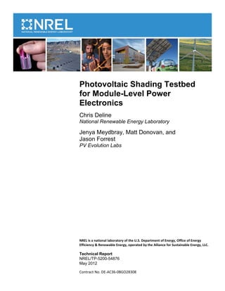Photovoltaic Shading Testbed
for Module-Level Power
Electronics
Chris Deline
National Renewable Energy Laboratory

Jenya Meydbray, Matt Donovan, and
Jason Forrest
PV Evolution Labs




NREL is a national laboratory of the U.S. Department of Energy, Office of Energy
Efficiency & Renewable Energy, operated by the Alliance for Sustainable Energy, LLC.

Technical Report
NREL/TP-5200-54876
May 2012

Contract No. DE-AC36-08GO28308
 