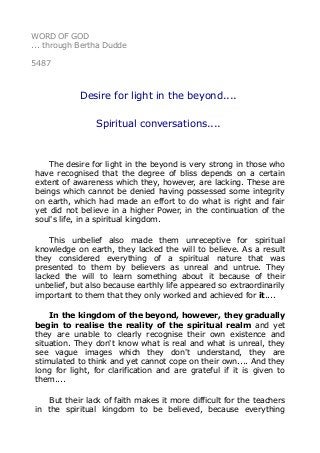 WORD OF GOD
... through Bertha Dudde
5487
Desire for light in the beyond....
Spiritual conversations....
The desire for light in the beyond is very strong in those who
have recognised that the degree of bliss depends on a certain
extent of awareness which they, however, are lacking. These are
beings which cannot be denied having possessed some integrity
on earth, which had made an effort to do what is right and fair
yet did not believe in a higher Power, in the continuation of the
soul's life, in a spiritual kingdom.
This unbelief also made them unreceptive for spiritual
knowledge on earth, they lacked the will to believe. As a result
they considered everything of a spiritual nature that was
presented to them by believers as unreal and untrue. They
lacked the will to learn something about it because of their
unbelief, but also because earthly life appeared so extraordinarily
important to them that they only worked and achieved for it....
In the kingdom of the beyond, however, they gradually
begin to realise the reality of the spiritual realm and yet
they are unable to clearly recognise their own existence and
situation. They don't know what is real and what is unreal, they
see vague images which they don't understand, they are
stimulated to think and yet cannot cope on their own.... And they
long for light, for clarification and are grateful if it is given to
them....
But their lack of faith makes it more difficult for the teachers
in the spiritual kingdom to be believed, because everything
 