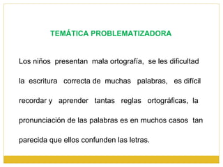 TEMÁTICA PROBLEMATIZADORA Los niños  presentan  mala ortografía,  se les dificultad la  escritura  correcta de  muchas  palabras,  es difícil recordar y  aprender  tantas  reglas  ortográficas,  la pronunciación de las palabras es en muchos casos  tan  parecida que ellos confunden las letras. 