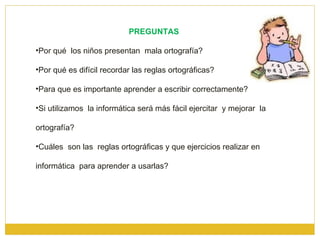 PREGUNTAS  Por qué  los niños presentan  mala ortografía? Por qué es difícil recordar las reglas ortográficas? Para que es importante aprender a escribir correctamente? Si utilizamos  la informática será más fácil ejercitar  y mejorar  la ortografía? Cuáles  son las  reglas ortográficas y que ejercicios realizar en informática  para aprender a usarlas? 