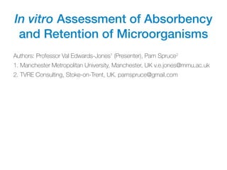 In vitro Assessment of Absorbency
and Retention of Microorganisms
Authors: Professor Val Edwards-Jones1
(Presenter), Pam Spruce2
1. Manchester Metropolitan University, Manchester, UK v.e.jones@mmu.ac.uk
2. TVRE Consulting, Stoke-on-Trent, UK. pamspruce@gmail.com
 