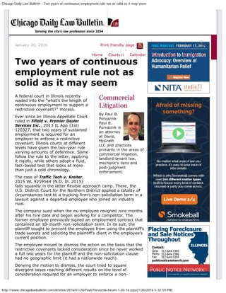 Chicago Daily Law Bulletin - Two years of continuous employment rule not as solid as it may seem
http://www.chicagolawbulletin.com/Articles/2016/01/20/Paul-Porvaznik-forum-1-20-16.aspx[1/20/2016 5:32:59 PM]
January 20, 2016 Print friendly page
Commercial
Litigation
By Paul B.
Porvaznik
Paul B.
Porvaznik is
an attorney
at Davis,
McGrath
LLC and practices
primarily in the areas of
commercial litigation,
landlord-tenant law,
mechanic’s liens and
post-judgment
enforcement.
Two years of continuous
employment rule not as
solid as it may seem
A federal court in Illinois recently
waded into the “what’s the length of
continuous employment to support a
restrictive covenant?” morass.
Ever since an Illinois Appellate Court
ruled in Fifield v. Premier Dealer
Services Inc., 2013 IL App (1st)
120327, that two years of sustained
employment is required for an
employer to enforce a restrictive
covenant, Illinois courts at different
levels have given the two-year rule
varying amounts of deference. Some
follow the rule to the letter, applying
it rigidly, while others adopt a fluid,
fact-based test that looks at more
than just a cold chronology.
The case of Traffic Tech v. Kreiter,
2015 WL 9259544 (N.D. Ill. 2015)
falls squarely in the latter flexible approach camp. There, the
U.S. District Court for the Northern District applied a totality of
circumstances test to a trucking firm’s non-solicitation term in a
lawsuit against a departed employee who joined an industry
rival.
The company sued when the ex-employee resigned nine months
after his hire date and began working for a competitor. The
former employee previously signed an employment contract that
contained an 18-month non-solicitation term. In its suit, the
plaintiff sought to prevent the employee from using the plaintiff’s
trade secrets and soliciting the plaintiff’s client in the employee’s
current position.
The employee moved to dismiss the action on the basis that the
restrictive covenants lacked consideration since he never worked
a full two years for the plaintiff and the non-solicitation clause
had no geographic limit (it had a nationwide reach).
Denying the motion to dismiss, the court tried to square
divergent cases reaching different results on the level of
consideration required for an employer to enforce a non-
Serving the city's law profession since 1854
Home Courts ▼ Calendar Public Notices 40 Under 40
 