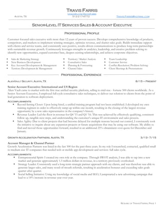 RESUME OF TRAVIS FARRIS, PAGE 1
TRAVIS FARRIS
LINKEDIN.COM/TRAVISFARRIS
AUSTIN, TX 512-217-4772 TRAVIS.FARRIS@HOTMAIL.COM
SENIOR-LEVEL IT SERVICES SALES & ACCOUNT EXECUTIVE
Customer-focused sales executive with more than 12 years of proven success. Develops comprehensive knowledge of products,
competitors, and markets to implement winning strategies, optimize revenue, and shatter sales goals. Builds immediate rapport
with clients and service teams, and consistently uses positive, results-driven communications to produce long-term partnerships
with sustainable revenue growth. Continuously leverages strengths in analytics, leadership, and creative problem solving to
identify new opportunities, expand customer base, deepen existing relationships, and achieve corporate objectives.
 Sales & Marketing Strategy  Territory/ Market Analysis  Team Leadership
 New Business Development  Consultative Sales  Customer Service
 Key Account Development & Management  Planning & Forecasting  Conflict Resolution/Problem Solving
 Territory Development & Management  Channel Sales  Client Meetings & Presentations
ALIENVAULT SECURITY, AUSTIN, TX 8/15 – Present
Senior Account Executive: International and US Region
Alien Vault came to market with the first true unified security platform, selling to mid-size - fortune 500 clients worldwide. As a
Senior Account Executive, I employed full-cycle consultative sales techniques, to deliver our solution to clients from the point of
lead generation to software deployment.
Accomplishments:
 Record-Setting Closer: Upon being hired, a unified training program had not been established. I developed my own
training regimen in order to effectively ramp-up within one month, resulting in the closing of the largest revenue
opportunity by a new sales representative in the company’s history.
 Revenue Leader: Led the floor in revenue for Q4 ’15 and Q1 ’16. This was achieved by effectively qualifying, consistent
follow up, tangible next steps, and understanding the customer’s unique IT environment and sales process.
 Sales Agility: Due to client projects that had become delayed for multiple reasons beyond our control, I consistently took
the initiative to inquire about any expansion projects or future acquisitions that may be using our software. My ability to
find and moved those opportunities forward, resulted in an additional 25% obtainment over quota for December and
January.
Growth Acceleration Partners, Austin, TX 3/13 - 7/15
Account Manager & Channel Partner
Growth Acceleration Partners was listed in the fast 500 for the past three years. In my role I researched, contacted, qualified small
to medium size IT companies that needed web or mobile app development and services: full sales cycle.
Accomplishments:
 Entrepreneurial Spirit: I created my own role at the company. Through SWOT analysis, I was able to tap into a new
market and generate approximately 1.5 million dollars in revenue, in a territory previously overlooked.
 Strategy Leader: Consistently used a long-term strategic partner approach with my clients, and was therefore was able to
generate larger sales, and many word-of-mouth referrals, resulting in acceleration bonuses and exceeding sales goals
quarter after quarter.
 Social Selling Initiative: Using my knowledge of social media and SEO, I jumpstarted a new advertising campaign that
lead to a 14% increase in revenue year over year.
Professional Profile
Professional Experience
 