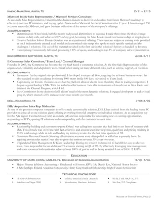 RESUME OF TRAVIS FARRIS, PAGE 2
Invenio Marketing, Austin, TX 2/11 – 2/13
Microsoft Inside Sales Representative / Microsoft Services Consultant
As an Inside Sales Representative, I identified the decision makers to discover and outline their future Microsoft roadmap to
effectively forecast IT initiatives, and buying cycles. Promoted to Microsoft Services Consultant after 1st year. I then managed 750
accounts across the Midwest, and grew business utilization of the newest of the company’s offerings.
Accomplishments:
 Determination: When hired, half the month had passed. Determined to succeed, I made three times the floor average
volume in daily calls, and achieved 250% of my goal, becoming the Sales Leader inside ten business days of employment.
 Creative Problem Solver: Premier Services was an experimental offering. There were no scripts or training tools provided
as yet. I independently created a call model and customized sales script that spoke to each specific vertical and the
challenges / solutions. The use of the materials resulted in the first sale in this solution’s history as handled by Invenio.
 Enterprising: Consistently delivered, producing 130% of quota, and ranking in top 2% of company sales representatives.
BIGCOMMERCE SOFTWARE, AUSTIN, TX 4/09 - 2/11
E-Commerce Sales Consultant/ Team Lead/ Channel Manager
Founded in 2009, Big Commerce has become the top SaaS based e-commerce solution. As the first Sales Representative of this
organization, versatility and adaptability were critical: often taking on many different roles, such as service, support, or retention.
Accomplishments:
 Innovator: As the original sales professional, I developed a unique call flow, targeting the at-home business owner. Set
the standard in sales excellence by closing 1000 stores inside 180 days. Advanced to Team Lead.
 Capitalizing on Trends: I became aware that the platform allowed clients more flexibility than its leading competitors: I
began targeted leading VARs. With the added reseller business I was able to maintain a 4 month run as floor leader and
initiated the Channel Program, which I led.
 Key Contributor: In my desire to fulfill clients’ need of the most dynamic solutions, I engaged developers to add a visual
plug-in, which created a 25% increase in revenue month over month.
DELL, Round Rock, TX 7/05 -1/09
ISR/ Acquisition Sales Rep: Midmarket
As one of the premier computer companies to offer a truly customizable solution, DELL has evolved from the leading home PC
provider to a true all in one solution giant: offering everything from full enterprise or individual solutions. As an acquisition rep
for the NW region I worked closely with an outside AE and was responsible for uncovering new or existing opportunities,
responding to RFP’s, quoting IT solutions and corresponding with the customer in a real time.
Accomplishments:
 Relationship building and customer rapport: Often I was calling into accounts that had little to no lines of business with
Dell. This obstacle was overcome with fast, effective, and accurate customer response, qualifying and pricing resulting in
135% total average while in role and leading my territory in sales for the last three quarters of ’08.
 Consistent Revenue Growth: Showing effectiveness accounts were often pulled or added on a quarterly basis. By
applying proven sales tactics I was able to grow the territory revenue 30% year over year.
 Unparalleled Time Management & Team Leadership: During my tenure I volunteered to backfill for a co-worker on
leave. I was responsible for an additional 75 accounts starting in Q1 of ’09. By effectively leveraging time management
and team resources both territories achieved over 100% of goal as well as being awarded 8 out of 10 K-12 RFP’s.
Education
UNIVERSITY OF MIAMI, CORAL GABLES, FL: Bachelor of Business Administration 9/00 - 5/04
 Major: Finance &Minor: Accounting – Graduated: w/Honors, GPA: 3.8, Dean's List, National Honor Society
 3 Scholarships: Federal Academic Scholarship; Henry King Stanford Scholarship; Bright Futures Scholarship
Technical Knowledge
 IT Network Infrastructure  InfoSec, Intrusion/Threat Detection  SIEM, UTM, IPS, FIM, 2FA
 Salesforce and Sugar CRM  Virtualization, Hardware, Software  Net flow, PCI Compliance
 