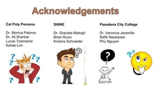 Cal Poly Pomona
Dr. Monica Palomo
Dr. Ali Sharbat
Lucas Townsend
Kahao Lim
SHINE
Dr. Graciela Matrajit
Brian Rucci
Kristine Schroeder
Pasadena City College
Dr. Veronica Jaramillo
Rafik Nazarpoor
Phu Nguyen
 