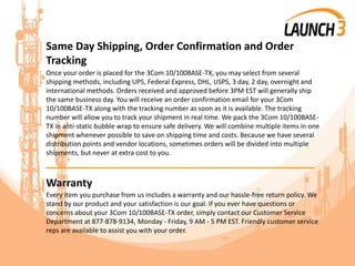Same Day Shipping, Order Confirmation and Order
Tracking
Once your order is placed for the 3Com 10/100BASE-TX, you may select from several
shipping methods, including UPS, Federal Express, DHL, USPS, 3 day, 2 day, overnight and
international methods. Orders received and approved before 3PM EST will generally ship
the same business day. You will receive an order confirmation email for your 3Com
10/100BASE-TX along with the tracking number as soon as it is available. The tracking
number will allow you to track your shipment in real time. We pack the 3Com 10/100BASE-
TX in anti-static bubble wrap to ensure safe delivery. We will combine multiple items in one
shipment whenever possible to save on shipping time and costs. Because we have several
distribution points and vendor locations, sometimes orders will be divided into multiple
shipments, but never at extra cost to you.
_______________________________________
Warranty
Every item you purchase from us includes a warranty and our hassle-free return policy. We
stand by our product and your satisfaction is our goal. If you ever have questions or
concerns about your 3Com 10/100BASE-TX order, simply contact our Customer Service
Department at 877-878-9134, Monday - Friday, 9 AM - 5 PM EST. Friendly customer service
reps are available to assist you with your order.
 