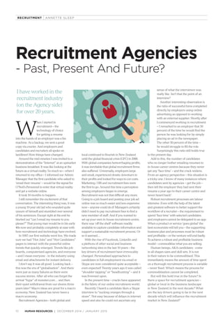 Recruitment Agencies
- Past, Present And Future?
I have worked in the
recruitment industry
(on the Agency side)
for over 20 years.
W
hen I started in
recruitment – the
technology of choice
for getting a resume
into the hands of an employer was a fax
machine. As a backup, we sent a good
copy via courier. And employers and
candidates and recruiters all spoke on
landlines! How things have changed.
Around the mid-nineties I was invited to a
demonstration of the “Internet” at an upmarket
business breakfast. It was like looking at the
future as a virtual reality. So much so – when I
returned to my office – I informed our Admin
Manager that the first candidate who asked to
‘email their resume’ – would be the signal for
O’Neil’s Personnel to enter that virtual reality
and get a website online.
It took 10 months to happen.
I still remember the excitement of that
conversation. The interesting thing was, it was
a young 19 year old lad who sounded quite
unsure of himself and stumbled over several
of his sentences. Except right at the end he
blurted out “can I email my resume to you
please?” That young man would be in his early
40s now and probably completely at ease with
how recruitment and technology have evolved.
In 1997 our first website went live. We made
sure we had “Hot Jobs” and “Hot Candidates”
pages to interact with the powerful online
trends that quickly emerged. Trends like job
boards, computerised agencies, and everyone
– and I mean everyone - in the industry using
email and attachments for instant delivery.
I don’t say it was all good. Looking back –
this was the era of “globalisation”. And there
were just as many failures as there were
success stories. After all who can forget the
arrival “hype” of monster.com… and then
their quiet withdrawal from our shores three
years later? Macro ideas are great for a macro
economy. New Zealand has never been a
macro economy.
Recruitment Agencies – both global and
local continued to flourish in New Zealand
until the global financial crisis (GFC) in 2008.
With global companies hemorrhaging profits,
it was inevitable that global recruitment firms
also suffered. Universally, employers large
and small, experienced drastic downturn in
their profits and looked for ways to cut costs.
Marketing / HR and recruitment fees were
the first to go. Around this time a perception
among employers began to emerge.
Recruitment was not that difficult any more.
Going to a job board and posting your job ad
online was so much easier and less expensive
now – anyone could do it! Managers certainly
didn’t need to pay recruitment fees to find a
new member of staff. And if you wanted to
set up your own in-house recruitment centre,
there was ‘off the shelf’ software readily
available to capture candidate information and
support a sustainable recruitment process. Or
so it seemed…
With the rise of Facebook, LinkedIn and
a plethora of other social and business
networking sites in the last 10 years – the
key drivers of recruitment have irrevocably
changed. Personalised approaches to
candidates in full employment via email or
Skype are now considered quite acceptable –
even expected! Twenty years ago it was called
“shoulder tapping” or “headhunting” – and it
was frowned upon.
In the present time – cracks have appeared
in the fabric of our online recruitment world.
Recently I heard a candidate liken a Skype
interview to “sucking oranges through a
straw”. Not easy because of delays in internet
speed and also he could not ascertain any
sense of what the interviewer was
really like. Isn’t that the point of an
interview?
Another interesting observation is
the ratio of successful hires completed
directly by employers using online
advertising as opposed to working
with an external supplier. Shortly after
I commenced working in recruitment
– I remarked to an employer that 50
percent of the time he would find the
person he was looking for by simply
placing an ad in the newspaper.
The other 50 percent of the time –
he would struggle to fill the role.
Surprisingly this ratio still holds true
to the present day.
Add to this, the number of candidates
who no longer bother emailing resumes to
in-house career centres because they never
get any ‘face time’ – and the crack widens.
From an agency perspective – this situation is
a tricky one. I know of many instances where
candidates sent by agencies – get the job –
then tell the employer they had sent their
resume a year ago to their career centre and
never heard back!
Robust recruitment processes are labour
intensive. Even with the help of the latest
and greatest software to better support the
workflow of a recruiter – the requirement to
spend ‘face time’ with selected candidates
and employers cannot be delegated to an app.
When a product or service ‘goes global’ the
best economists will tell you – the supporting
business plan and processes must be robust
and profitable – or the venture will end badly.
To achieve a robust and profitable business
model – commoditise what you are selling.
Human beings, AKA candidates - come
in all shapes sizes and skill sets. It is not
in their nature to be commoditised. This
immediately means the amount of time spent
on a thorough recruitment process is variable
– never fixed. Which means the process for
commoditisation cannot be completed.
But will this hold true in the future? Is
there a space for recruitment agencies –
global or local in the business landscape
in New Zealand in the next decade? What
are the key drivers going to be in the next
decade which will influence the recruitment
market in New Zealand?
DECEMBER 2014 / JANUARY 201510 HUMAN RESOURCES
RECRUITMENT ANNETTE SLEEP
 