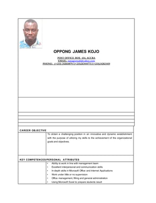OPPONG JAMES KOJO
POST OFFICE BOX 654, ACCRA
EMAIL: nanagyetuah@yahoo.com
PHONE: (+233) 242664079/(+233)263444771/(+233)242825419
CAREER OBJECTIVE
To obtain a challenging position in an innovative and dynamic establishment
with the purpose of utilizing my skills to the achievement of the organizational
goals and objectives.
KEY COMPETENCES/PERSONAL ATTRIBUTES
• Ability to work in line with management team
• Excellent interpersonal and communication skills
• In-depth skills in Microsoft Office and Internet Applications
• Work under little or no supervision
• Office management, filling and general administration
• Using Microsoft Excel to prepare students result
 