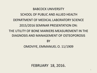 BABCOCK UNIVERSITY
SCHOOL OF PUBLIC AND ALLIED HEALTH
DEPARTMENT OF MEDICAL LABORATORY SCIENCE
2015/2016 SEMINAR PRESENTATION ON:
THE UTILITY OF BONE MARKERS MEASUREMENT IN THE
DIAGNOSIS AND MANAGEMENT OF OSTEOPOROSIS
BY
OMOVIYE, EMMANUEL O. 11/1909
FEBRUARY 18, 2016.
1
 
