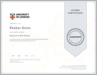 EDUCA
T
ION FOR EVE
R
YONE
CO
U
R
S
E
C E R T I F
I
C
A
TE
COURSE
CERTIFICATE
FEBRUARY 10, 2016
Shahar Guini
Responsive Web Design
an online non-credit course authorized by University of London Goldsmiths,
University of London and offered through Coursera
has successfully completed
Dr Matthew Yee-King, Dr Kate Devlin, Dr Marco Gillies, Dr Mick Grierson
Computing Department,
Goldsmiths, University of London
Verify at coursera.org/verify/YELVPRYQKEV6
Coursera has confirmed the identity of this individual and
their participation in the course.
 
