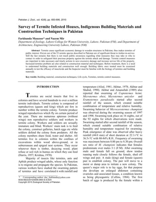 Pakistan J. Zool., vol. 42(6), pp. 693-696, 2010.
Survey of Termite Infested Houses, Indigenous Building Materials and
Construction Techniques in Pakistan
Farkhanda Manzoor* and Naeem Mir
Department of Zoology, Lahore College for Women University, Lahore, Pakistan (FM), and Department of
Architecture, Engineering University Lahore, Pakistan (NM)
Abstract: Termite cause significant economic damage to wooden structures in Pakistan, thus makes termites of
public interest. Eleven out of the 53 termite species described in Pakistan are of significant threat to timber-in-service.
Still the fact remains that there is not much public awareness regarding what measures they may take or who to
contact in order to safeguard their precious property against the termite attack and damage. Termite control measures
are important to take necessary and timely actions to save excessive damage and increase service life of the property.
Increased termites problem are also related to construction material and techniques. Before treatment, there is a need
to understand building materials and construction well enough. Building fabric once treated must be examined
annually to test the efficacy of insecticide and the Inspector must be familiar with the biology of termites and building
materials.
Key words: Building material, construction techniques, Life cycle, Termites, termite control measures.
INTRODUCTION
Termites are social insects that live in
colonies and have several hundreds to over a million
termite individuals. Termite colony is composed of
reproductives (queen and king) which are few in
number within the termite colony. Termite produce
winged reproductives which fly on certain period of
the year. There are numerous apterous (without
wings) non reproductive soldiers and workers in
termite colony. Workers and soldiers are sexually
immature and blind. Workers’ main task is to feed
the colony, construct galleries, hatch eggs etc while
soldiers defend the colony from predators. All the
colony members share food, water and shelter. All
termites live in colonies within the confines of
excavations within wood above-ground, or in
subterranean and epigeal nest systems. They occur
wherever there is timber, decaying wood, plant
refuse or soil rich in humus on which they can feed
(Harris, 1957; Krishna, 1970).
Majority of insects like termites, ants and
Aphids produce winged adults, whose only function
is to migrate and propagate the species. In Pakistan,
various workers have studied the swarming pattern
of termites and have correlated it with rainfall and
____________________________
* Corresponding author: doc_farkhanda@yahoo.com
0030-9923/2010/0006-0693 $ 8.00/0
Copyright 2010 Zoological Society of Pakistan.
temperature (Afzal, 1981; Akhtar, 1978; Akhtar and
Shahid, 1990). Akhtar and Amanullah (1989) also
reported that swarming of Coptotermes heimi,
Microtermes obesi, Microtermes unicolor and
Eramotermes paradoxalis started after second
rainfall of the season, which created suitable
combination of temperature and relative humidity.
Swarming behavior of Microcerotermes championi
was observed during the swarming season of 1997
and 1998. Swarming took place on 16 nights, out of
the 92 nights for which observations were made.
Swarming started after second rainfall of the season,
which created suitable combination of relative
humidity and temperature required for swarming.
Peak emergence of alate was observed after heavy
rainfall (44.0 mm) of short duration at 22.1±°C to
36.5±°C with 80-84% R.H.. Frequency of swarming
was maximum between 8.00 pm to 8.30 pm. Overall
sex ratio of M. championi indicates that females
predominate over males 3:1 (F:M). After swarming
male and female fall on ground, show tendon
running male closely follows the female, shed off
wings and pair. A male (king) and female (queen)
pair to establish colony. The pair will move to a
moist or damp area to initiate a new colony. The
queen’s major role is to lay eggs, for that purpose
she develops an enlarged abdomen containing
ovarioles and associated tissues, a condition known
as being physogastric (Collins, 1984). The first
batch of eggs is produced by the female within a
 