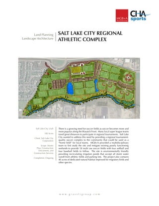 SALT LAKE CITY REGIONAL
ATHLETIC COMPLEX
w w w . g r a s s l i g r o u p . c o m
Land Planning
Landscape Architecture
There is a growing need for soccer fields as soccer becomes more and
more popular along the Wasatch Front. Many local super league teams
travel great distances to participate in regional tournaments. Salt Lake
City wanted to address this need by providing a regional tournament-
quality soccer complex to the community that could be used as a
“home field” for local teams. MGB+A provided a multidisciplinary
team to first study the site and mitigate existing poorly functioning
wetlands to provide 18 multi use soccer fields with four softball and
four baseball fields to follow. The site is environmentally friendly
providing recirculating irrigation ponds that accept all storm water
runoff from athletic fields and parking lots. The project also contains
40 acres of dedicated natural habitat improved for migratory birds and
other species.
Salt Lake City, Utah
180 Acres
Client. Salt Lake City
Corporation
Scope. Master
Plan, Construction
Documents, and
Construction Services
Completion. Ongoing
 