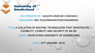 VIVA PRESENTED BY : AUGUSTA ONOCHIE (149039831)
PROGRAMME: MSC TELECOMMUNICATION ENGINEERING
TITLE: A COLLATION OF ROUTING TECHNOLOGIES THAT INVESTIGATES
FLEXIBILITY, STABILITY AND SECURITY OF AN ISP.
CLIENT: DAVID EVANS (UNIVERSITY OF SUNDERLAND)
DATE: 22ND JANUARY, 2016
 