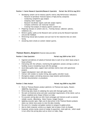 Position 1: Senior Research Specialist/Research Specialist Period: Nov 2010 to Aug 2014
 Developing content set for Industry specific metrics (Key Performance Indicators)
- Research of periodical financial reports of high priority companies
- Conducting competitive gap analysis
- Analyzing client requests
- Research into Broker reports (sell-side analyst reports)
- Company conference call transcript research
- Creating final analysis of industry specific content set
 Preparing manuals on content sets viz., Training manual, collection policies,
validations etc.,
 Perform quality audits on the Research work carried out by the Research Specialist
and provide feedback
 Performing manual QA on product and user tool for the industries that are client
facing
 Answering client emails on content related queries.
Thomson Reuters, Bangalore (financial data provider)
Position 3: Data Specialist Period: Aug 2009 to Nov 2010
 Ingestion and delivery of subsets of licensed data to each of our client bases using in-
house software
 Interacting with the software, monitoring the application process and logs as well as
handling issues or escalating issues with the package
 Assist data quality team, support team and data metrics team with operational
projects
 Support development team with data needs
 Interact with vendors to resolve timing, data quality and other issues
 Divergence analysis and taking necessary steps towards synchronization.
 Maintain documentation on procedures
Position 2: Data Analyst Period: Aug 2008 to Aug 2009
 Work on Thomson Reuters product platforms viz Thomson one equity, Reuters
3000XTRA, Data Stream
 Performing daily checks & validating the same with thorough quality check
 We work on historical prices and cater customized requirements of the clients such as
Volume weighted price (Vwap) & Return on Index
 For accurate pricing data we refer Stock exchanges and internal as well as external
reliable sources. (Bloomberg, Yahoo finance, Google finance)
 Updating accurate open, High, Low & close prices in the Thomson Reuters products
where our clients have access to view this data instantly.
 We cover U.S, Canadian and global markets to compare & update prices.
 Also to check corporate actions as a regular task to keep a track on changes.
 Corporate actions mainly consist of merger & acquisition, stock split etc., which would
in turn affect the pricing data such as return on index, Vwap.
 