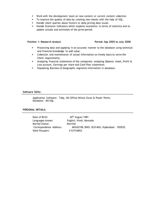  Work with the development team on new content or current content collection
 To improve the quality of data by creating new checks with the help of SQL.
 Handle client queries about historic or daily pricing data issues
 Handle Economic Indicators which explains economics in terms of statistics and to
update actuals and estimates of the given period.
Position 1: Research Analyst Period: Sep 2005 to July 2008
 Processing data and applying in an accurate manner to the database using technical
and financial knowledge to add value.
 Collection and maintenance of actual information on timely basis to serve the
Client requirements.
 Analyzing financial statements of the companies: analyzing Balance sheet, Profit &
Loss account, Earnings per share and Cash Flow statements
 Populating Business & Geographic segments information in database.
Software Skills:
Application Software: Tally, MS-Office (Word, Excel & Power Point)
Database: MS SQL
PERSONAL DETAILS:
Date of Birth: 20th
August 1981
Languages known: English, Hindi, Kannada
Marital Status: Married
Correspondence Address: MIG#2198, BHEL OLD MIG, Hyderabad – 502032.
Valid Passport: # G7316853
 