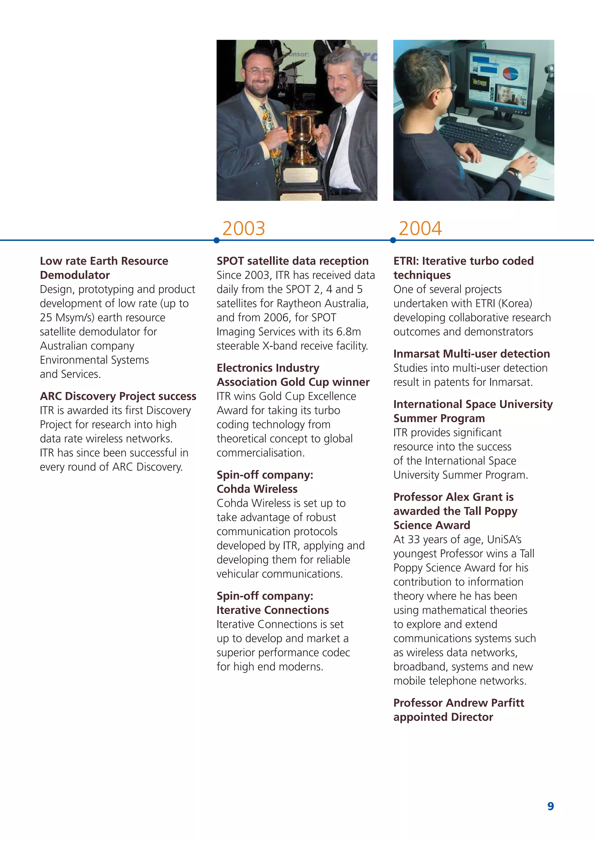 9
20042003
SPOT satellite data reception
Since 2003, ITR has received data
daily from the SPOT 2, 4 and 5
satellites for Raytheon Australia,
and from 2006, for SPOT
Imaging Services with its 6.8m
steerable X-band receive facility.
Electronics Industry
Association Gold Cup winner
ITR wins Gold Cup Excellence
Award for taking its turbo
coding technology from
theoretical concept to global
commercialisation.
Spin-off company:
Cohda Wireless
Cohda Wireless is set up to
take advantage of robust
communication protocols
developed by ITR, applying and
developing them for reliable
vehicular communications.
Spin-off company:
Iterative Connections
Iterative Connections is set
up to develop and market a
superior performance codec
for high end moderns.
ETRI: Iterative turbo coded
techniques
One of several projects
undertaken with ETRI (Korea)
developing collaborative research
outcomes and demonstrators
Inmarsat Multi-user detection
Studies into multi-user detection
result in patents for Inmarsat.
International Space University
Summer Program
ITR provides signiﬁcant
resource into the success
of the International Space
University Summer Program.
Professor Alex Grant is
awarded the Tall Poppy
Science Award
At 33 years of age, UniSA’s
youngest Professor wins a Tall
Poppy Science Award for his
contribution to information
theory where he has been
using mathematical theories
to explore and extend
communications systems such
as wireless data networks,
broadband, systems and new
mobile telephone networks.
Professor Andrew Parﬁtt
appointed Director
Low rate Earth Resource
Demodulator
Design, prototyping and product
development of low rate (up to
25 Msym/s) earth resource
satellite demodulator for
Australian company
Environmental Systems
and Services.
ARC Discovery Project success
ITR is awarded its ﬁrst Discovery
Project for research into high
data rate wireless networks.
ITR has since been successful in
every round of ARC Discovery.
 