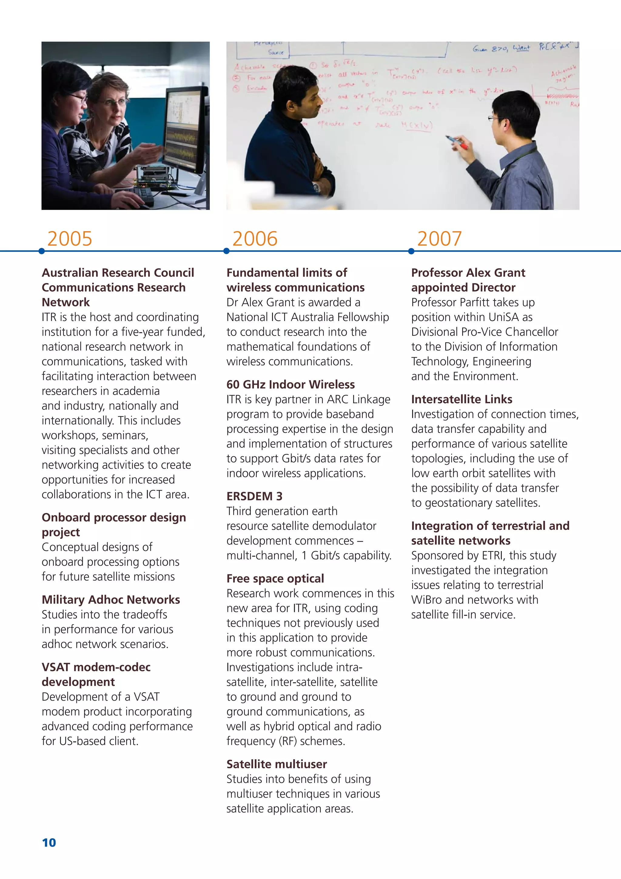 10
20072006
Fundamental limits of
wireless communications
Dr Alex Grant is awarded a
National ICT Australia Fellowship
to conduct research into the
mathematical foundations of
wireless communications.
60 GHz Indoor Wireless
ITR is key partner in ARC Linkage
program to provide baseband
processing expertise in the design
and implementation of structures
to support Gbit/s data rates for
indoor wireless applications.
ERSDEM 3
Third generation earth
resource satellite demodulator
development commences –
multi-channel, 1 Gbit/s capability.
Free space optical
Research work commences in this
new area for ITR, using coding
techniques not previously used
in this application to provide
more robust communications.
Investigations include intra-
satellite, inter-satellite, satellite
to ground and ground to
ground communications, as
well as hybrid optical and radio
frequency (RF) schemes.
Satellite multiuser
Studies into beneﬁts of using
multiuser techniques in various
satellite application areas.
Professor Alex Grant
appointed Director
Professor Parﬁtt takes up
position within UniSA as
Divisional Pro-Vice Chancellor
to the Division of Information
Technology, Engineering
and the Environment.
Intersatellite Links
Investigation of connection times,
data transfer capability and
performance of various satellite
topologies, including the use of
low earth orbit satellites with
the possibility of data transfer
to geostationary satellites.
Integration of terrestrial and
satellite networks
Sponsored by ETRI, this study
investigated the integration
issues relating to terrestrial
WiBro and networks with
satellite ﬁll-in service.
2005
Australian Research Council
Communications Research
Network
ITR is the host and coordinating
institution for a ﬁve-year funded,
national research network in
communications, tasked with
facilitating interaction between
researchers in academia
and industry, nationally and
internationally. This includes
workshops, seminars,
visiting specialists and other
networking activities to create
opportunities for increased
collaborations in the ICT area.
Onboard processor design
project
Conceptual designs of
onboard processing options
for future satellite missions
Military Adhoc Networks
Studies into the tradeoffs
in performance for various
adhoc network scenarios.
VSAT modem-codec
development
Development of a VSAT
modem product incorporating
advanced coding performance
for US-based client.
 