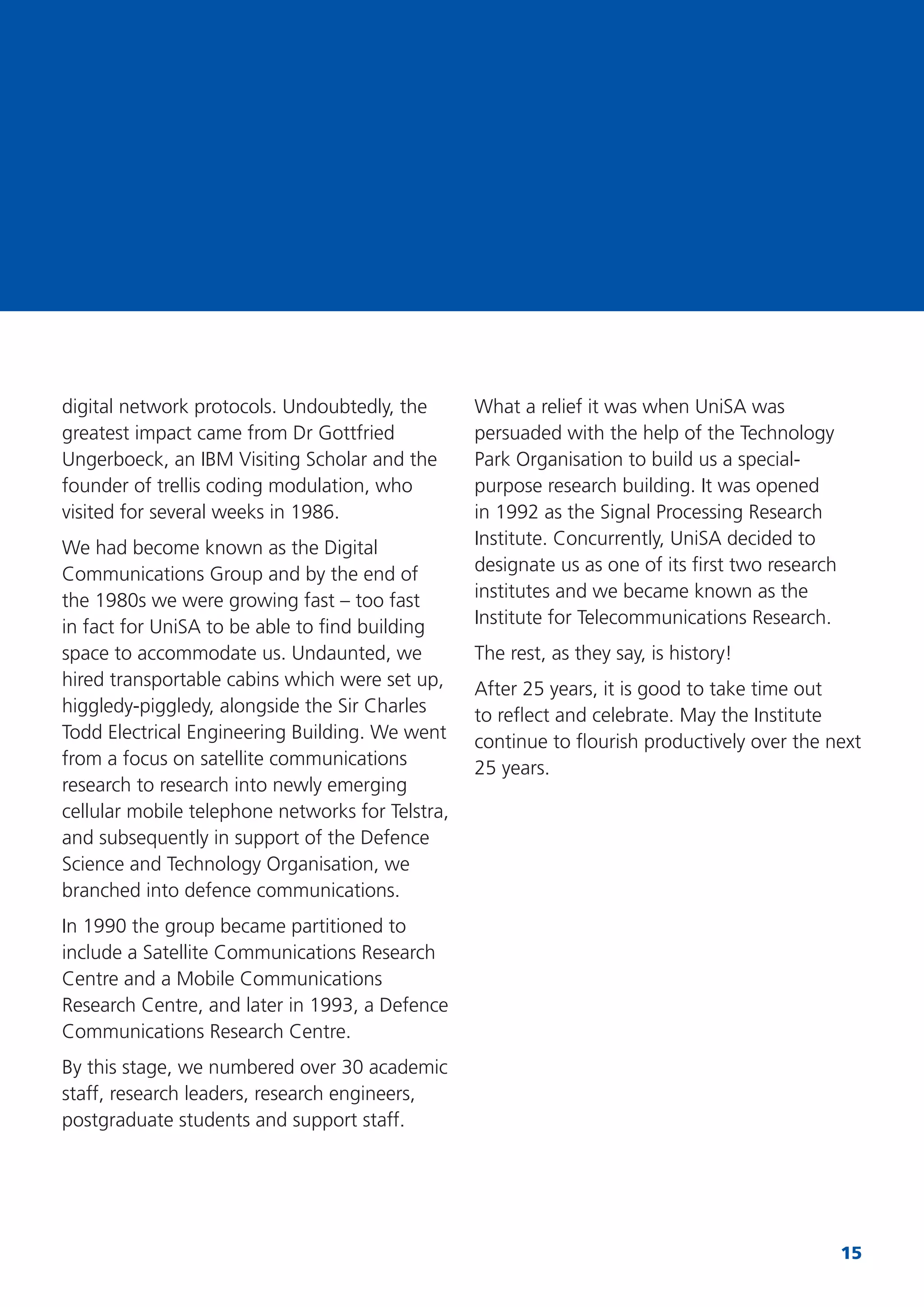 15
digital network protocols. Undoubtedly, the
greatest impact came from Dr Gottfried
Ungerboeck, an IBM Visiting Scholar and the
founder of trellis coding modulation, who
visited for several weeks in 1986.
We had become known as the Digital
Communications Group and by the end of
the 1980s we were growing fast – too fast
in fact for UniSA to be able to ﬁnd building
space to accommodate us. Undaunted, we
hired transportable cabins which were set up,
higgledy-piggledy, alongside the Sir Charles
Todd Electrical Engineering Building. We went
from a focus on satellite communications
research to research into newly emerging
cellular mobile telephone networks for Telstra,
and subsequently in support of the Defence
Science and Technology Organisation, we
branched into defence communications.
In 1990 the group became partitioned to
include a Satellite Communications Research
Centre and a Mobile Communications
Research Centre, and later in 1993, a Defence
Communications Research Centre.
By this stage, we numbered over 30 academic
staff, research leaders, research engineers,
postgraduate students and support staff.
What a relief it was when UniSA was
persuaded with the help of the Technology
Park Organisation to build us a special-
purpose research building. It was opened
in 1992 as the Signal Processing Research
Institute. Concurrently, UniSA decided to
designate us as one of its ﬁrst two research
institutes and we became known as the
Institute for Telecommunications Research.
The rest, as they say, is history!
After 25 years, it is good to take time out
to reﬂect and celebrate. May the Institute
continue to ﬂourish productively over the next
25 years.
 
