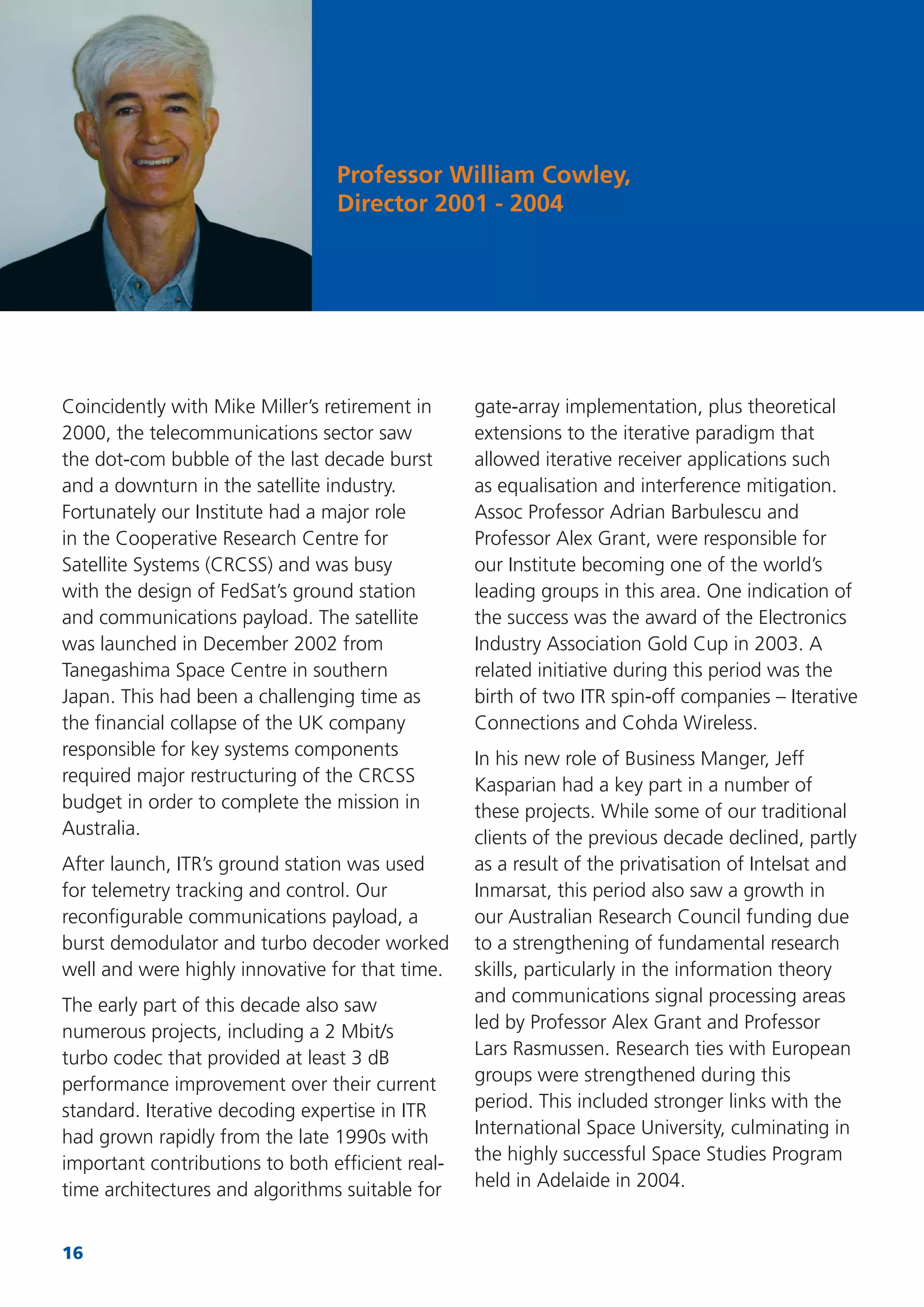 16
Coincidently with Mike Miller’s retirement in
2000, the telecommunications sector saw
the dot-com bubble of the last decade burst
and a downturn in the satellite industry.
Fortunately our Institute had a major role
in the Cooperative Research Centre for
Satellite Systems (CRCSS) and was busy
with the design of FedSat’s ground station
and communications payload. The satellite
was launched in December 2002 from
Tanegashima Space Centre in southern
Japan. This had been a challenging time as
the ﬁnancial collapse of the UK company
responsible for key systems components
required major restructuring of the CRCSS
budget in order to complete the mission in
Australia.
After launch, ITR’s ground station was used
for telemetry tracking and control. Our
reconﬁgurable communications payload, a
burst demodulator and turbo decoder worked
well and were highly innovative for that time.
The early part of this decade also saw
numerous projects, including a 2 Mbit/s
turbo codec that provided at least 3 dB
performance improvement over their current
standard. Iterative decoding expertise in ITR
had grown rapidly from the late 1990s with
important contributions to both efﬁcient real-
time architectures and algorithms suitable for
gate-array implementation, plus theoretical
extensions to the iterative paradigm that
allowed iterative receiver applications such
as equalisation and interference mitigation.
Assoc Professor Adrian Barbulescu and
Professor Alex Grant, were responsible for
our Institute becoming one of the world’s
leading groups in this area. One indication of
the success was the award of the Electronics
Industry Association Gold Cup in 2003. A
related initiative during this period was the
birth of two ITR spin-off companies – Iterative
Connections and Cohda Wireless.
In his new role of Business Manger, Jeff
Kasparian had a key part in a number of
these projects. While some of our traditional
clients of the previous decade declined, partly
as a result of the privatisation of Intelsat and
Inmarsat, this period also saw a growth in
our Australian Research Council funding due
to a strengthening of fundamental research
skills, particularly in the information theory
and communications signal processing areas
led by Professor Alex Grant and Professor
Lars Rasmussen. Research ties with European
groups were strengthened during this
period. This included stronger links with the
International Space University, culminating in
the highly successful Space Studies Program
held in Adelaide in 2004.
Professor William Cowley,
Director 2001 - 2004
 