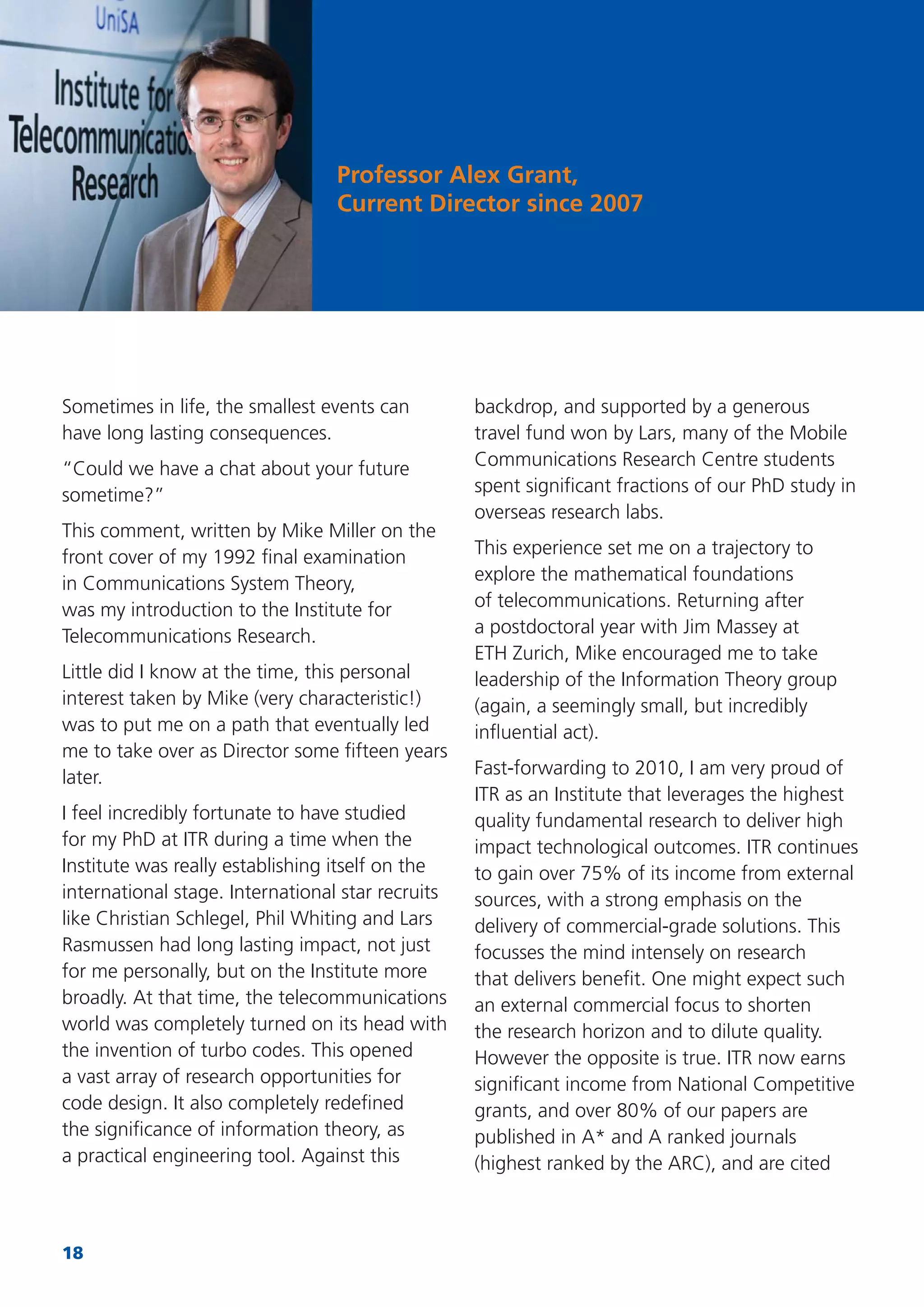 18
Sometimes in life, the smallest events can
have long lasting consequences.
“Could we have a chat about your future
sometime?”
This comment, written by Mike Miller on the
front cover of my 1992 ﬁnal examination
in Communications System Theory,
was my introduction to the Institute for
Telecommunications Research.
Little did I know at the time, this personal
interest taken by Mike (very characteristic!)
was to put me on a path that eventually led
me to take over as Director some ﬁfteen years
later.
I feel incredibly fortunate to have studied
for my PhD at ITR during a time when the
Institute was really establishing itself on the
international stage. International star recruits
like Christian Schlegel, Phil Whiting and Lars
Rasmussen had long lasting impact, not just
for me personally, but on the Institute more
broadly. At that time, the telecommunications
world was completely turned on its head with
the invention of turbo codes. This opened
a vast array of research opportunities for
code design. It also completely redeﬁned
the signiﬁcance of information theory, as
a practical engineering tool. Against this
backdrop, and supported by a generous
travel fund won by Lars, many of the Mobile
Communications Research Centre students
spent signiﬁcant fractions of our PhD study in
overseas research labs.
This experience set me on a trajectory to
explore the mathematical foundations
of telecommunications. Returning after
a postdoctoral year with Jim Massey at
ETH Zurich, Mike encouraged me to take
leadership of the Information Theory group
(again, a seemingly small, but incredibly
inﬂuential act).
Fast-forwarding to 2010, I am very proud of
ITR as an Institute that leverages the highest
quality fundamental research to deliver high
impact technological outcomes. ITR continues
to gain over 75% of its income from external
sources, with a strong emphasis on the
delivery of commercial-grade solutions. This
focusses the mind intensely on research
that delivers beneﬁt. One might expect such
an external commercial focus to shorten
the research horizon and to dilute quality.
However the opposite is true. ITR now earns
signiﬁcant income from National Competitive
grants, and over 80% of our papers are
published in A* and A ranked journals
(highest ranked by the ARC), and are cited
Professor Alex Grant,
Current Director since 2007
 